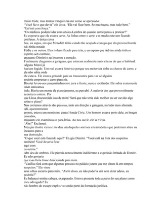 muito triste, mas tentou tranquilizar-me como se apressado.
“Você fez o que devia” ele disse. “Ela vai ficar bem. Se machucou, mas tudo bem.”
“Eu bati com força.”
“Os médicos podem lidar com abalos.Lembra de quando começamos a praticar?”
Eu esperava que ele estava certo. As linhas entre o certo e o errado estavam ficando
confusas. A única coisa
boa, eu supus, era que Meredith tinha estado tão ocupada comigo que ela provavelmente
não tinha notado
Eddie e os outros. Eles tinham ficado para trás, e eu espero que Adrian ainda tinha o
espírito sob controle,
enquanto Dimitri e eu levamos a atenção.
Finalmente chegamos a garagens, que estavam realmente mais cheias do que o habitual.
Alguns Moroi já
haviam fugido. Um real estava histérico porque seu motorista tinha as chaves do carro, e
ele não sabia onde
ele estava. Ele estava gritando para os transeuntes para ver se alguém
poderia emprestar o carro para ele.
Dimitri levou-nos propositadamente para a frente, nunca vacilando. Ele sabia exatamente
onde estávamos
indo. Havia um monte de planejamento, eu percebi. A maioria dos que provavelmente
aconteceu ontem. Por
que Lissa obscurecida isso de mim? Será que não teria sido melhor eu ser ouvido algo
sobre o plano?
Nós corremos através das pessoas, indo em direção a garagem, no lado mais afastado.
Ali, aparentemente
pronto, estava um monótono cinza Honda Civic. Um homem estava perto dele, os braços
cruzados,
enquanto ele examinava o pára-brisa. Ao nos ouvir, ele se virou.
“Abe!” Exclamei.
Meu pai ilustre virou e me deu um daqueles sorrisos encantadores que poderiam atrair os
incautos para a
sua destruição.
“O que você está fazendo aqui?” Exigiu Dimitri. “Você está na lista dos suspeitos
também! Você deveria ficar
aqui com
os outros.”
Abe deu de ombros. Ele parecia notavelmente indiferente a expressão irritada de Dimitri.
Eu não gostaria
que essa furia fosse direcionada para mim.
“Vasilisa fará com que algumas pessoas no palácio jurem que me viram lá em tempos
suspeitos.” Ele virou
seus olhos escuros para mim. “Além disso, eu não poderia sair sem dizer adeus, eu
poderia?”
Eu balancei minha cabeça, exasperado. Esteve presente toda a parte do seu plano como
meu advogado? Eu
não lembro do escape explosivo sendo parte da formação jurídica.
 