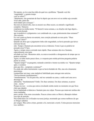 De repente, eu tive uma boa idéia de qual era o problema. “Quando você diz
‘reagendado’, a quanto tempo
você se refere?”
“Idealmente, eles gostariam de faze-lo depois que um novo rei ou rainha seja coroado.
Você sabe, parte das
festividades pós-coroaçao.”
Seu tom era desenvolto, mas eu encarei seu olhar escuro, eu entendi o significado
completo. Números
crepitaram na minha mente. “O funeral é nessa semana, e as eleições são logo depois...
Você está dizendo
que eu poderia ir a julgamento e ser condenada em, o que, praticamente duas semanas?”
Abe assentiu.
Eu voei contra as barras novamente, meu coração pulsando no meu peito. “Duas
semanas? Sério?”
Quando ele disse que o julgamento tinha sido reagendado, eu havia pensado que talvez
estivesse há um
mês. Tempo o bastante pra encontrar novas evidencias. Como é que eu poderia ter
pensado nisso? Claro.
Agora, o tempo estava correndo mais rápido. Duas semanas não era o bastante,
especialmente com tanta
atividade na Corte. Momentos atrás, eu estava ressentido o alongamento de tempo que eu
poderia enfrentar.
Agora, eu tinha muito pouco disso, e a resposta para minha próxima pergunta poderia
piorar as coisas.
“Quanto tempo?” eu perguntei, tentando controlar o tremor na minha voz. “Quanto tempo
após o veredicto
para que eles... cumpram a sentença?”
Eu ainda não sabia inteiramente o que eu havia herdado do Abe, mas nós claramente
parecíamos
compartilhar um traço: uma inabalável habilidade para entregar más noticias.
“Provavelmente imediatamente.”
“Imediatamente.” Eu fui para trás, mal me sentando na cama, e então senti uma nova
descarga de
adrenalina. “Imediatamente? Então. Em duas semanas. Em duas semanas, eu posso
estar... morta.”
Porque era isso – a coisa que estava circulando minha mente no momento em que ficou
claro que alguém
havia implantado evidencias o bastante para me culpar. Pessoas que matavam rainhas não
eram mandadas
para a prisão. Elas eram executadas. Poucos crimes entre os Moroi e dhampirs tinham
esse tipo de punição.
Nós tentávamos ser civilizados na nossa justiça, mostrando que somos melhores do que
os Strigoi sedentos
por sangue. Mas certos crimes, perante a lei, mereciam a morte. Certas pessoas mereciam
isso, também –
 