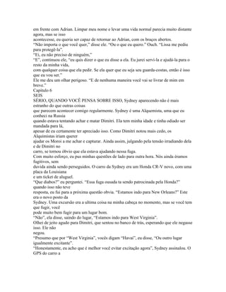 em frente com Adrian. Limpar meu nome e levar uma vida normal parecia muito distante
agora, mas se isso
acontecesse, eu queria ser capaz de retornar ao Adrian, com os braços abertos.
“Não importa o que você quer,” disse ele. “Ou o que eu quero.” Ouch. “Lissa me pediu
para protegê-la”.
“Ei, eu não preciso de ninguém,”
“E”, continuou ele, “eu quis dizer o que eu disse a ela. Eu jurei servi-la e ajudá-la para o
resto da minha vida,
com qualquer coisa que ela pedir. Se ela quer que eu seja seu guarda-costas, então é isso
que eu vou ser.”
Ele me deu um olhar perigoso. “E de nenhuma maneira você vai se livrar de mim em
breve.”
Capitulo 6
SEIS
SÉRIO, QUANDO VOCÊ PENSA SOBRE ISSO, Sydney aparecendo não é mais
estranho do que outras coisas
que parecem acontecer comigo regularmente. Sydney é uma Alquemista, uma que eu
conheci na Russia
quando estava tentando achar e matar Dimitri. Ela tem minha idade e tinha odiado ser
mandada para lá,
apesar de eu certamente ter apreciado isso. Como Dimitri notou mais cedo, os
Alquimistas iriam querer
ajudar os Moroi a me achar e capturar. Ainda assim, julgando pela tensão irradiando dela
e de Dimitri no
carro, se tornou óbvio que ela estava ajudando nessa fuga.
Com muito esforço, eu pus minhas questões de lado para outra hora. Nós ainda éramos
fugitivos, sem
duvida ainda sendo perseguidos. O carro da Sydney era um Honda CR-V novo, com uma
placa da Louisiana
e um ticket de aluguel.
“Que diabos?” eu perguntei. “Essa fuga ousada ta sendo patrocinada pela Honda?”
quando isso não teve
resposta, eu fui para a próxima questão obvia. “Estamos indo para New Orleans?” Este
era o novo posto da
Sydney. Uma excursão era a ultima coisa na minha cabeça no momento, mas se você tem
que fugir, você
pode muito bem fugir para um lugar bom.
“Não”, ela disse, saindo do lugar, “Estamos indo para West Virginia”.
Olhei de jeito agudo para Dimitri, que sentou no banco de trás, esperando que ele negasse
isso. Ele não
negou.
“Presumo que por “West Virginia”, vocês digam “Havai”, eu disse, “Ou outro lugar
igualmente excitante”.
“Honestamente, eu acho que é melhor você evitar excitação agora”, Sydney assinalou. O
GPS do carro a
 