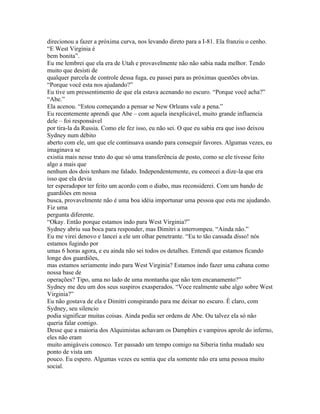 direcionou a fazer a próxima curva, nos levando direto para a I-81. Ela franziu o cenho.
“E West Virginia é
bem bonita”.
Eu me lembrei que ela era de Utah e provavelmente não não sabia nada melhor. Tendo
muito que desisti de
qualquer parcela de controle dessa fuga, eu passei para as próximas questões obvias.
“Porque você esta nos ajudando?”
Eu tive um pressentimento de que ela estava acenando no escuro. “Porque você acha?”
“Abe.”
Ela acenou. “Estou começando a pensar se New Orleans vale a pena.”
Eu recentemente aprendi que Abe – com aquela inexplicável, muito grande influencia
dele – foi responsável
por tira-la da Russia. Como ele fez isso, eu não sei. O que eu sabia era que isso deixou
Sydney num débito
aberto com ele, um que ele continuava usando para conseguir favores. Algumas vezes, eu
imaginava se
existia mais nesse trato do que só uma transferência de posto, como se ele tivesse feito
algo a mais que
nenhum dos dois tenham me falado. Independentemente, eu comecei a dize-la que era
isso que ela devia
ter esperadopor ter feito um acordo com o diabo, mas reconsiderei. Com um bando de
guardiões em nossa
busca, provavelmente não é uma boa idéia importunar uma pessoa que esta me ajudando.
Fiz uma
pergunta diferente.
“Okay. Então porque estamos indo para West Virginia?”
Sydney abriu sua boca para responder, mas Dimitri a interrompeu. “Ainda não.”
Eu me virei denovo e lancei a ele um olhar penetrante. “Eu to tão cansada disso! nós
estamos fugindo por
umas 6 horas agora, e eu ainda não sei todos os detalhes. Entendi que estamos ficando
longe dos guardiões,
mas estamos seriamente indo para West Virginia? Estamos indo fazer uma cabana como
nossa base de
operações? Tipo, uma no lado de uma montanha que não tem encanamento?”
Sydney me deu um dos seus suspiros exasperados. “Voce realmente sabe algo sobre West
Virginia?”
Eu não gostava de ela e Dimitri conspirando para me deixar no escuro. É claro, com
Sydney, seu silencio
podia significar muitas coisas. Ainda podia ser ordens de Abe. Ou talvez ela só não
queria falar comigo.
Desse que a maioria dos Alquimistas achavam os Damphirs e vampiros aprole do inferno,
eles não eram
muito amigáveis conosco. Ter passado um tempo comigo na Siberia tinha mudado seu
ponto de vista um
pouco. Eu espero. Algumas vezes eu sentia que ela somente não era uma pessoa muito
social.
 