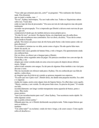 “Voce sabe que armaram para nós, certo?” eu perguntei. “Nós realmente não fizemos
nada. Eles disseram
que eu matei a rainha, mas –“
“Eu sei”, Sydney interrompeu, “Eu ouvi tudo sobre isso. Todos os Alquimistas sabem
sobre isso. Vocês dois
estão no topo da lista de procurados.” Ela usou um tom de toda negócios mas não pode
totalmente
esconder sua preocupação. Tive a impressão que Dimitri a deixava mais nervosa do que
eu, o que era
compreensível desde que ele também deixava nosso próprio povo.
“Eu não fiz isso”, eu insisti. De alguma forma, era importante que ela saiba disso.
Sydney não reconheceu meu comentário. Em vez disso, ela disse, “Voce devia comer.
Sua comida ta ficando
gelada. Nós temos um pouco mais de três horas pela frente e não iremos parar a não ser
para abastecer.”
Eu reconheci o termino na voz dela, assim como a logica. Ela não queria falar mais.
dentro da sacola, eu
encontrei dois sacos grandes de batatas fritas, e três x-burgers. Ela aparentemente ainda
me conhecia bem.
Em vez disso, eu ofereci um x-burguer para o Dimitri.
Ele hesitou vários segundos antes de pegar. Ele pareceu considerar isso com um tipo de
maravilha, e me
atingiu que comer comida ainda era uma coisa nova para ele depois desses últimos
meses. Strigoi
sobreviviam somente com sangue. Eu dei para ele algumas fritas também e me virei para
devorar o resto.
Não me incomodei em oferecer nada para a Sydney. Ela era conhecida por sua falta de
apetite, e além disso,
eu imaginei que ela já devia ter comido se quisesse enquanto nos esperava.
“Eu acho que isso é para você”, Dimitri disse, me dando uma pequena mochila. Eu a abri
e vi algumas
mudas de roupas, assim como alguns itens de higiene básica. Eu olhei duas vezes aquilo.
“Shorts, camisas, e um vestido. Eu não posso lutar nisso. Eu preciso de jeans.” O vestido
era fofo,
reconhecidamente: um longo vestido transparente numa aquarela de branco, preto e
cinza. Mas muito
pouco pratico.
“isso é em reconhecimento para você”, disse Sydney, “Isso aconteceu muito rápido. Só
tinha algumas coisas
que eu podia colocar juntas.”
Olhando para tras, eu vi Dimitri desfazendo sua própria mala. Tinha roupas básicas que
nem as minhas e
também-
“Um sobre-tudo?” eu exclamei, vendo ele tirar o longo, e de couro casaco. Como aquilo
cabia ali desafiava a
 