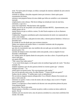 noite. Na maior parte do tempo, eu tinha a sensação de estarmos andando de carro através
das montanhas,
sentindo as subidas e descidas enquanto íamos por retornos e túneis após quase
exactamente três horas,
entramos num pequeno buraco de uma cidade que tinha um semáforo e um restaurante
marcado
simplesmente como almoço. Não havia tráfego na estrada por mais de uma hora,
entretanto, o que era a
coisa mais importante. Não havíamos sido seguidos.
Sidney nos levou ate um prédio com uma placa dizendo MOTEL. Aparentemente, essa
cidade gostava de se
manter básica no que se referia a nomes. Eu não ficaria surpresa se ela se chamasse
simplesmente
Cidadezinha. Enquanto caminhamos pelo estacionamento do motel, me surpreendi em
sentir como minhas
pernas estava, doloridas, cada parte de mim ardia, e dormir parecia fantástico. Já havia se
passando mais
de metade de um dia desde que essa aventura começou.
Sidney nos registou sob nomes falsos e o secretário sonolento não fez perguntas.
Passamos por um corredor
que não era exactamente sujo, mas também não era nada que um membro da realeza
passaria perto. Um
carrinho de limpeza estava encostado contra uma parede, como se alguém tivesse
desistido e abandonado
ali. Sydney parou de repente diante de uma porta e nos deu a chave. Eu percebi que ela
estava indo para
um quarto diferente.
“Não vamos ficar todos juntos?”
“ ei se vocês forem pegos, eu não quero estar em nenhum lugar perto de vocês.” Ela disse
sorrindo. Eu
também suspeitava que ela não quisesse dormir no mesmo quarto que ‘ criaturas
malignas da noite’. “ eu
estarei perto na mesma assim. Nós conversaremos pela manha.”
Isso me fez percebe outra coisa. Eu olhei Dimitri. “ Vamos dividir um quarto?”
Sydney deu de ombros.” É melhor para vocês se defenderem.”
Ela nos deixou daquela maneira abrupta dela. E eu e Dimitri olhamos brevemente um
para o outro antes de
entrarmos no quarto. Como o resto do motel, não era chique, mas ia servir. O tapete
estava gasto porem
intacto, e eu apreciava a fraca tentativa de decorar com uma péssima pintura de peras.
Uma pequena janela
parecia triste. Havia uma cama.
Dimitri passou o ferrolho e a corrente na porta e então se sentou na única cadeira do
quarto. Era de
madeira com um encosto recto, mas ele parecia considera-la a coisa mais confortável do
mundo. Ele ainda
 
