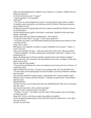 tinha seu olhar perpetuamente vigilante, mas eu podia ver a exaustão. Também foi uma
longa noite para ele.
Eu sentei na beira da cama.” E agora?”
“ Agora esperamos” ele respondeu.
“Pelo quê?”
“ Por Lissa e os outros limparem seu nome e nos descobrimos quem matou a rainha.”
Eu esperava mais explicações, mas tudo que recebi foi silêncio. Descrença começou a
nascer dentro de mim.
Eu fiquei tão paciente quanto pude esta noite, sempre assumindo que Dimitri estivesse
me levando para a
missão misteriosa para ajudar a solucionar o assassinato. Quando ele dizia que íamos
esperar, certamente
ele não queria dizer que iríamos simplesmente…bem esperar?
“ O que nós vamos fazer?” eu exigi. “ Como vamos ajuda-los?”
“ Eu já disse isso antes: você dificilmente poderia sair para procurar por pistas na Corte.
Você precisa ficar
longe. Ficar a salvo.”
Meu queixo caiu enquanto eu indicava o quarto enfadonho com um gesto.” O quê, e é
isso? É aqui que
vamos nos esconder? Eu achei…achei que íamos fazer outra coisa. Algo para ajudar.”
“ Estamos ajudando,” ele disse, naquele jeito cretinamente calmo dele. “ Sydney e Abe
pesquisaram esse
lugar e decidiram que era fora do caminho o bastante para evitar chamar a atenção.”
Eu pulei da cama.”ok, camarada. Tem um problema serio com a sua lógica. Vocês caras
agem como se ficar
fora do caminho fosse ajudar.”
“ O que tem um problema serio somo nos repetimos essa conversa de novo e de novo. A
resposta de quem
matou Tatiana está na Corte, e é lá que os seus amigos estão. Eles vão descobrir isso.”
“ Eu não entrei em uma perseguição em alta velocidade e passei por fronteiras estaduais
para me enfiar
num motel de merda! Por quanto tempo você pretende ficar’ fora de caminho’ aqui?”
Dimitri cruzou os braços na frente do peito.” O quanto nos precisarmos. Temos fundos
para ficar aqui
indefinidamente”
“Eu devo ter troco no meu bolso para ficar aqui indefinidamente! Mas não vai acontecer.
Nos não vamos
fazer do jeito mais fácil e ficar sentado esperando.”
“Sobreviver não e tão fácil quanto você pensa.”
“ Ah Deus,” eu rugi.” Você andou com Abe, não é? Sabe, quando você era um Strigoi,
me falou para ficar
longe dele. Talvez, você devesse seguir seus próprios conselhos.”
Eu me arrependi daquelas palavras assim que elas saíram da minha boca e vi nos olhos
dele que eu havia
causado um serio dano.
 