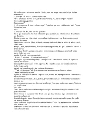Ele podia estar a agir como o velho Dimitri, mas seu tempo como um Strigoi ainda o
atormentava.
“Desculpa,” eu disse. “ Eu não queria dizer…”
“ Não estamos a discutir isso”, ele disse duramente. “ A Lissa diz para ficarmos
hospedados aqui, por isso
ficamos aqui.”
A raiva empurrou de lado a minha culpa.” É por isso que você está fazendo isso? Porque
Lissa disse para
você?”
“Claro que sim. Eu jurei servir e ajudá-la.”
Foi ai que eu estourei. Foi ruim o bastante que, quando Lissa o transformou de volta em
um damphir,
Dimitri pensou que estava tudo bem em ficar junto com ela e me desprezar ao mesmo
tempo. Apesar do
facto que fui eu quem foi ate a Sibéria e eu descobri que Robert, o irmão de Victor, sabia
como curar
Strigoi…bem, aparentemente, essas coisas não importavam. Só que Lissa havia fincado a
estaca parecia
importar, e Dimitri agora a considerava como uma espécie de deusa angelical, uma a
quem ele fez um voto
arcaico de servir como um cavaleiro
“ Esqueça”, eu disse. “ Eu não vou ficar aqui.”
Eu cheguei a porta em três passos e consegui tirar a corrente mas, dentro de segundos,
Dimitri havia saído
de sua cadeira e me jogou contra a parede. Na verdade, aquela era uma reacção bem
lenta. Eu esperaria
que ele me impedisse antes que eu desse dois passos.
“ Você vai ficar aqui,” ele disse calmamente, as mãos apertando meus pulsos.
“ Quer você queira ou não.”
Agora, eu tinha poucas opções. Eu podia ficar, é claro. Eu podia passar dias – meses até –
nesse motel até
Lissa limpasse meu nome. Isso, é claro, presumindo que Lissa pudesse limpar meu nome
e que eu não
morresse de envenenamento alimentar ao almoço. Essa era a opção mais segura. Também
era a mais chata
para mim.
Outra opção era lutar contra Dimitri para escapar. Isso não seria seguro nem fácil. Seria
particularmente
difícil porque eu ia precisar lutar de um jeito que me permitisse fugir sem mata-lo ou
causar a qualquer um
de nos ferimentos sérios. Ou, poderia simplesmente jogar a precaução para o alto e não
me segurar. Diabos,
o cara enfrentou Strigoi e metade dos Guardiões da Corte. Ele podia suportar eu dando
tudo de mim. Nos
certamente tivemos uns encontros bem duros em St.Vladimir. Será que o meu melhor
seria o bastante para
 