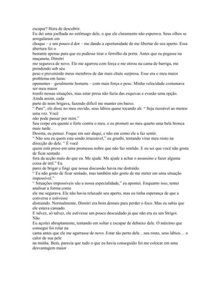 escapar? Hora de descobrir.
Eu dei uma joelhada no estômago dele, o que ele claramente não esperava. Seus olhos se
arregalaram em
choque – e um pouco d dor – me dando a oportunidade de me libertar do seu aperto. Essa
abertura foi o
bastante apenas para que eu pudesse tirar o ferrolho da porta. Antes que eu pegasse na
maçaneta, Dimitri
me segurava de novo. Ele me agarrou com força e me atirou na cama de barriga, me
prendendo sob seu
peso e prevenindo meus membros de dar mais chute surpresa. Esse era o meu maior
problema em luras:
oponentes – geralmente homens – com mais força e peso. Minha velocidade costumava
ser meu maior
trunfo nessas situações, mas estar presa não fazia das esquivas e evasão uma opção.
Ainda assim, cada
parte de mim brigava, fazendo difícil me manter em baixo.
“ Pare”, ele disse no meu ouvido, seus lábios quase tocando ali. “ Seja razoável ao menos
uma vez. Você
não pode passar por mim.”
Seu corpo era quente e forte contra o meu, e eu prometi ao meu quarto uma bela bronca
mais tarde.
Desista, eu pensei. Foque em sair daqui, e não em como ele a faz sentir.
“ Não sou eu quem esta sendo irrazoável,” eu grunhi, tentando virar meu rosto na
direcção do dele. “ É você
quem está preso em uma promessa nobre que não faz sentido. E eu sei que você não gosta
de ficar sentado
fora da acção mais do que eu. Me ajude. Me ajude a achar o assassino e fazer alguma
coisa de útil.” Eu
parei de brigar e fingi que nossa discussão havia me distraído.
“ Eu não gosto de ficar sentado, mas também não gosto de me meter em uma situação
impossível.”
“ Situações impossíveis são a nossa especialidade,” eu apontei. Enquanto isso, tentei
analisar a forma como
ele me segurava. Ele não havia relaxado seu aperto, mas eu tinha esperança de que a
conversa o estivesse
distraindo. Normalmente, Dimitri era bom demais para perder o foco. Mas eu sabia que
ele estava cansado.
E talvez, só talvez, ele estivesse um pouco descuidado já que não era eu um Strigoi.
Não
Eu açoitei abruptamente, tentando em soltar e escapar de debaixo dele. O máximo que
consegui foi rolar na
cama antes que ele me agarrasse de novo. Estar tão perto dele…seu rosto, seus lábios… o
calor de sua pele
na minha. Bem, parecia que tudo o que eu havia conseguido foi me colocar em uma
desvantagem maior
 