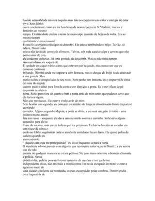 havido sensualidade sinistra naquilo, mas não se comparava no calor e energia de estar
vivo. Seus lábios
eram exactamente como eu me lembrava da nossa época em St.Vladmir, macios e
famintos ao mesmo
tempo. Electricidade cruzou o resto de meu corpo quando ele beijou de volta. Era ao
mesmo tempo
confortante e emocionante.
E essa foi a terceira coisa que eu descobri. Ele estava retribuindo o beijo. Talvez, só
talvez, Dimitri não
estava tão decidido como ele afirmava. Talvez, sob toda aquela culpa e certeza que não
podia amar de ovo,
ele ainda me quisesse. Eu teria gostado de descobrir. Mas eu não tinha tempo.
Ao invés disso, eu soquei ele.
É verdade eu soquei vários caras que estavam me beijando, mas nunca um que eu
quisesse continuar
beijando. Dimitri ainda me segurava com firmeza, mas o choque do beijo havia abaixado
a sua guarda. Meu
punho saltou e atingiu lado de seu rosto. Sem perder um instante, eu o empurrei de cima
de mim tão rápido
quanto pude e saltei para fora da cama e em direcção a porta. Eu o ouvi ficar de pé
enquanto eu abria a
porta. Saltei para fora do quarto e bati a porta atrás de mim antes que pudesse ver o que
ele faria a seguir.
Não que precisasse. Ele estava vindo atrás de mim.
Sem hesitar um segundo, eu coloquei o carrinho de limpeza abandonado diante da porta e
corri pelo
corredor. Alguns segundos depois, a porta se abriu, e eu ouvi um grito irritado – uma
palavra muito, muito
feia em russo – enquanto ele dava um encontrão contra o carrinho. Só levaria alguns
segundos para ele se
livrar do mesmo, mas eu era tudo o que leu precisava. Eu havia descido as escadas em
um piscar de olhos e
então no lobby vagabundo onde o atendente entediado lia um livro. Ele quase pulou da
cadeira quando eu
vim correndo.
“ Aquele cara esta me perseguindo!” eu disse enquanto ia para a porta.
O atendente não se parecia com alguém que realmente tentaria parar Dimitri, e eu sentia
que ele não
pararia de qualquer maneira se o cara pedisse. No caso mais extremo, o homem chamaria
a polícia. Nessa
cidadezinha, policia provavelmente consistia de um cara e um cachorro.
Independente disso, não era mais a minha conta. Eu havia escapado do motel e estava
agora no meio de
uma cidade sonolenta da montanha, as ruas escurecidas pelas sombras. Dimitri podia
estar logo atrás de
 