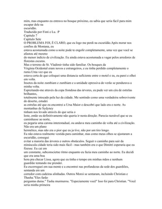 mim, mas enquanto eu entrava no bosque próximo, eu sabia que seria fácil para mim
escapar dele na
escuridão.
Traduzido por Finti e Lu. :P
Capitulo 7
Capítulo Sete
O PROBLEMA FOI, È CLARO, que eu logo me perdi na escuridão.Após morar nos
confins de Montana, eu
estava acostumada como a noite pode te engolir completamente, uma vez que você se
afastou até mesmo
do menor indício de civilização. Eu ainda estava acostumada a vagar pelos arredores de
florestas escuras.
Mas o terreno de St. Vladimir tinha sido familiar. Os bosques da
Virgínia Ocidental eram novos e estrangeiros, e eu tinha perdido completamente o
rumo.Uma vez que eu
estava certa de que coloquei uma distancia suficiente entre o motel e eu, eu parei e olhei
em volta.
Insetos da noite zumbiam e zumbiam e a umidade opressiva do verão se pendurava a
minha volta.
Espreitando-me através da copa frondosa das árvores, eu pude ver um céu de estrelas
brilhantes,
totalmente intocado pela luz da cidade. Me sentindo como uma verdadeira sobrevivente
do deserto, estudei
as estrelas até que eu encontrei a Ursa Maior e descobri que lado era o norte. As
montanhas de Sydyney
tinham nos levado através do que seria o
leste, então eu definitivamente não queria ir nesta direção. Parecia razoável que se eu
caminhasse ao norte,
eu pegaria uma carona interestadual, ou andava meu caminho de volta até a civilização.
Não era um plano
hermético, mas não era o pior que eu ja tive, não por um tiro longo.
Eu não estava realmente vestida para caminhar, mas como meus olhos se ajustaram a
escuridão, consegui
evitar a maioria das árvores e outros obstáculos. Seguir o caminho para sair da
minúscula cidade teria sido mais fácil - mas também era o que Dimitri esperaria que eu
fizesse. Eu cai em
um constante, subconscietne ritmo enquanto eu fazia meu caminho ao norte. Eu decidi
que era uma boa
hora pra checar Lissa, agora que eu tinha o tempo em minhas mãos e nenhum
guardião tentando me prender.
Eu escorreguei em sua mente e a encontrei nas profundezas da sede dos guardiões,
sentanda em um
corredor com cadeiras alinhadas. Outros Moroi se sentaram, incluindo Christian e
Thasha."Eles farão
perguntas duras." Tasha murmurou. "Especiamente você" Isso foi para Christian. "Você
seria minha primeira
 