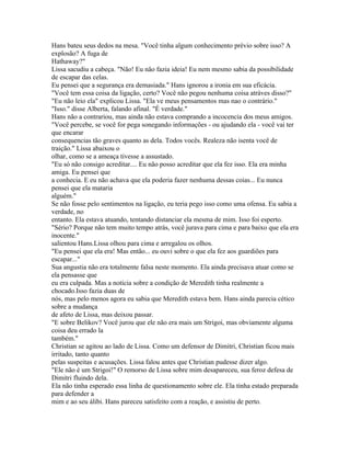 Hans bateu seus dedos na mesa. "Você tinha algum conhecimento prévio sobre isso? A
explosão? A fuga de
Hathaway?"
Lissa sacudiu a cabeça. "Não! Eu não fazia ideia! Eu nem mesmo sabia da possibilidade
de escapar das celas.
Eu pensei que a segurança era demasiada." Hans ignorou a ironia em sua eficácia.
"Você tem essa coisa da ligação, certo? Você não pegou nenhuma coisa atráves disso?"
"Eu não leio ela" explicou Lissa. "Ela ve meus pensamentos mas nao o contrário."
"Isso." disse Alberta, falando afinal. "É verdade."
Hans não a contrariou, mas ainda não estava comprando a incocencia dos meus amigos.
"Você percebe, se você for pega sonegando informações - ou ajudando ela - você vai ter
que encarar
consequencias tão graves quanto as dela. Todos vocês. Realeza não isenta você de
traição." Lissa abaixou o
olhar, como se a ameaça tivesse a assustado.
"Eu só não consigo acreditar.... Eu não posso acreditar que ela fez isso. Ela era minha
amiga. Eu pensei que
a conhecia. E eu não achava que ela poderia fazer nenhuma dessas coias... Eu nunca
pensei que ela mataria
alguém."
Se não fosse pelo sentimentos na ligação, eu teria pego isso como uma ofensa. Eu sabia a
verdade, no
entanto. Ela estava atuando, tentando distanciar ela mesma de mim. Isso foi esperto.
"Sério? Porque não tem muito tempo atrás, você jurava para cima e para baixo que ela era
inocente."
salientou Hans.Lissa olhou para cima e arregalou os olhos.
"Eu pensei que ela era! Mas então... eu ouvi sobre o que ela fez aos guardiões para
escapar..."
Sua angustia não era totalmente falsa neste momento. Ela ainda precisava atuar como se
ela pensasse que
eu era culpada. Mas a notícia sobre a condição de Meredith tinha realmente a
chocado.Isso fazia duas de
nós, mas pelo menos agora eu sabia que Meredith estava bem. Hans ainda parecia cético
sobre a mudança
de afeto de Lissa, mas deixou passar.
"E sobre Belikov? Você jurou que ele não era mais um Strigoi, mas obviamente alguma
coisa deu errado la
também."
Christian se agitou ao lado de Lissa. Como um defensor de Dimitri, Christian ficou mais
irritado, tanto quanto
pelas suspeitas e acusações. Lissa falou antes que Christian pudesse dizer algo.
"Ele não é um Strigoi!" O remorso de Lissa sobre mim desapareceu, sua feroz defesa de
Dimitri fluindo dela.
Ela não tinha esperado essa linha de questionamento sobre ele. Ela tinha estado preparada
para defender a
mim e ao seu álibi. Hans pareceu satisfeito com a reação, e assistiu de perto.
 