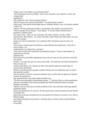 "Então como você explica o envolvimento dele?"
"Não foi porque ele era um Strigoi." disse Lissa, forçando o seu controle a voltar. Seu
coração batia
rapidamente.
"Ele mudou de volta. Não há nenhum Strigoi."
"Mas ele atacou um numero de guardiões - em mais de uma ocasião."
Parecia que Tasha queria interromper agora e defender Dimitri, mas visivelmente mordeu
o lábio. Foi
notável. Os Ozera gostavam de falar o que pensam, nem sempre com muita finura.
"Não foi porque ele era Strigoi." Lissa repetiu. "E ele não matou nenhum desses
guardiões. Nenhum. Rose
fez o que ela fez... Bem, eu nao sei porque. Ela odiava Tatiana, eu acho. Todos
sabiam disso. Mas Dimitri... Eu estou te dizendo, sendo Strigoi não tinha nada a ver com
isso. Ele a ajudou
porque ele estava acostumado a ser o professor dela. Ele pensou que ela estava em
apuros."
"Isso é muito extremo para um professor, especialmente para aquele que - antes de se
tornar Strigoi - era
conhecido por ser sangue frio e racional."
"Sim, mas ele não estava pensando racionalmente porque--"Lissa se interrompeu, de
repente presa em uma
situação ruim.
Hans parecia ter percebido rapidamente nesta conversa que se Lissa estivesse envolvida
nos recente
eventos - e eu não acho que ele estava certo ainda - ela ainda teria um alibi incontestável.
Falar com ela, no
entanto, tinha dado a ele a chance de obter outro quebra cabeça em minha fuga: O
envolvimento de Dimitri.
Dimitri se sacrificou para aguentar a queda. Mesmo que isso significasse que os outros
não poderiam confiar
nele novamente. Lissa fez as pessoas pensarem que as ações dele era apenas um instinto
protetor de exprofessor,
mas aparentemente, nem todos tinham aceitado isso.
"Ele não estava pensando racionalmente porque...?" Solicitou Hans, os olhos penetrantes.
Antes do assassinato, Hans tinha acreditado que Dimitri realmente tinha se tornado
Damphir novamente.
Alguma coisa me dizia que ele ainda acreditava nisso, mas sentia que tinha algo grande
pendurado diante
dele.Lissa permaneceu em silencio. Ela não queria que as pessoas pensassem que Dimitri
era Strigoi. Ela
queria que as pessoas acreditassem em seus poderes de restaurar os mortos-vivos. Mas se
Dimitri ajudar
uma aluna não parecia convincente o suficiente para os outros, toda essa desconfiança
pode surgir
novamente.
 