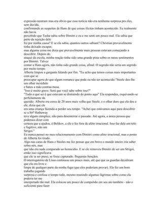 expressão neutram mas era obvio que essa notícia não era nenhuma surpresa pra eles,
sem duvida,
confirmando as suspeitas de Hans de que coisas ilícitas tinham acontecido. Eu realmente
não havia
percebido que Tasha sabia sobre Dimitri e eu e me senti um pouco mal. Ela sabia que
parte da rejeição dele
foi por minha causa? E se ela sabia, quantos outros sabiam? Christian provavelmente
tinha deixado escapar,
mas alguma coisa me dizia que provavelmente mais pessoas estavam começando a
descobrir. Depois do
ataque da escola, minha reação tinha sido uma grande pista sobre os meus sentimentos
por Dimitri. Talvez
contar a Hans agora, não tinha sido grande coisa, afinal. O segredo não seria um segredo
por muito tempo.
Alberta limpou a garganta falando por fim. "Eu acho que temos coisas mais importantes
com que se
preocupar agora do que algum romance que pode ou não ter acontecido."Steele deu-lhe
um olhar incrédulo
e bateu a mão contraa mesa.
"Isso é muito grave. Será que você sabe sobre isso?"
"Tudo o que sei é que estavam se distraindo do ponto aqui" Ela respondeu, esquivando-se
perfeitamente da
questão. Alberta era cerca de 20 anos mais velha que Steele, e o olhar duro que ela deu a
ele, dizia que ele
era uma criança fazendo-a perder seu tempo. "Achei que estávamos aqui para descobrir
se a Srtª Hathaway
teve algum cúmplice, não para desenterrar o passado. Até agora, a única pessoa que
podemos dizer com
certeza que a ajudou, é Belikov, e ele o fez fora de afeto irracional. Isso faz dele um tolo
e fugitivo, não um
Strigoi."
Eu nunca pensei no meu relacionamento com Dimitri como afeto irracional, mas o ponto
de Alberta foi tirado.
Algo nas caras de Hans e Steeles me fez pensar que em breve o mundo inteiro iria saber
sobre nós, mas
que não era nada comparado ao homicídio. E se ele removeu Dimitri de ser um Strigoi,
então isso significava
que ele ia ser preso, se fosse capturado. Pequenas bençãos.
O interrogatório de Lissa continuou um pouco mais, até que que os guardas decidiram
que ela era livre e
limpa de qualquer parte da minha fuga (que eles poderiam provar). Ela fez um bom
trabalho jogando
surpresa e confusa o tempo todo, mesmo reunindo algumas lágrimas sobre como ela
poderia ter me
interpretado tão mal. Ela colocou um pouco de compulsão em seu ato também - não o
suficiente para fazer
 