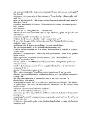 cela também. Eu não tenho tempo para visitas na prisão com tudo que está acontecendo."
Sua diversão
desapareceu e seu modo activista franco apareceu. "Nossa família é ridicularizada, você
sabe. Você
consegue acreditar que eles estão atualmente falando sobre direcionar Esmond para nós?
Bom Deus. Nós já
temos uma tragédia após a outra aqui. No mínimo nós deveriamos tentar salvar alguma
coisa para fora
dessa bagunça."
"Eu acho que não conheço Esmond." Disse Christian.
"Moron" ela disse com naturalidade. "Ele, eu digo. Não você. Alguém tem que falar com
senso da nossa
família antes que eles envergonhem a si mesmos."
Christian riu. "E me deixe adivinhar: você é a unica a fazer isso?"
"É claro." ela disse, um brilho malicioso em seus olhos. "Eu já elaborei uma lista de
candidatos ideais. Nossa
família só precisa de alguma persuasão para ver como eles são ideais.
"Eu me sinto mal por eles se eles ainda não são babacas para nós."
Christian resaltou, assistindo sua tia se afastar. A marca infame de seus pais se tornando
Strigois ainda
persistia por todos esses anos. Tasha aceitou mais graciosamente - apesar de sua queixa -
apenas para ser
capaz de participar nas grandes decisões da familia Ozera. Christian não fez tais
tentativas de civilidade. Era
horrivel ser tratado como Moroi inferior do que os outros, ser negado por guardiões e
outras coisas que
membros da familia real podiam. Mas de sua própria família? Isso era especialmente
desagradavel. Ele se
recusou a finggir que isso era aceitável.
"Eles virão eventualmente." disse Lissa, soando mais otimista do que ela sentia.
Qualquer resposta de Christian foi engolida quando uma nova companhia se junto a eles:
meu pai. Sua
aparição repentina assustou os meus amigos, mas eu não estava surpresa. Ele
provavelmente sabia sobre o
interrogatório de Lissa e tinha se escondido fora do predio, esperando para falar com ela.
"É agradável aqui fora." disse Abe amigavelmente, olhando em volta das árvores e flores
como se os três
estivessem em uma caminhada natural pela Corte.
"Mas vai ficar escaldante quando o sol sair."
A escuridão que estava me dando tantos problemas na floresta da Virginia Ocidental feita
para agradar,
condições de "meio-dia" para aqueles numa programação vampírica. Lissa deu a Abe um
olhar de lado. Com
os olhos bem sintonizados na luz baixa, ela não tinha dificuldade em pegar o brilhante de
sua camisa azul
 