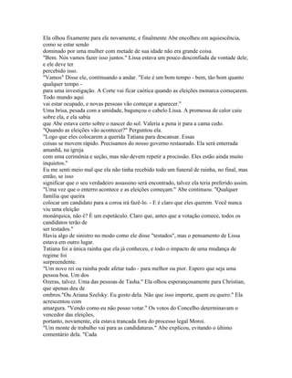 Ela olhou fixamente para ele novamente, e finalmente Abe encolheu em aquiescência,
como se estar sendo
dominado por uma mulher com metade de sua idade não era grande coisa.
"Bem. Nós vamos fazer isso juntos." Lissa estava um pouco desconfiada da vontade dele,
e ele deve ter
percebido isso.
"Vamos" Disse ele, continuando a andar. "Este é um bom tempo - bem, tão bom quanto
qualquer tempo -
para uma investigação. A Corte vai ficar caótica quando as eleições monarca começarem.
Todo mundo aqui
vai estar ocupado, e novas pessoas vão começar a aparecer."
Uma brisa, pesada com a umidade, bagunçou o cabelo Lissa. A promessa de calor caiu
sobre ela, e ela sabia
que Abe estava certo sobre o nascer do sol. Valeria a pena ir para a cama cedo.
"Quando as eleições vão acontecer?" Perguntou ela.
"Logo que eles colocarem a querida Tatiana para descansar. Essas
coisas se movem rápido. Precisamos do nosso governo restaurado. Ela será enterrada
amanhã, na igreja
com uma cerimônia e seção, mas não devem repetir a procissão. Eles estão ainda muito
inquietos."
Eu me senti meio mal que ela não tinha recebido todo um funeral de rainha, no final, mas
então, se isso
significar que o seu verdadeiro assassino será encontrado, talvez ela teria preferido assim.
"Uma vez que o enterro acontece e as eleições começam." Abe continuou. "Qualquer
família que queira
colocar um candidato para a coroa irá fazê-lo. - E é claro que eles querem. Você nunca
viu uma eleição
monárquica, não é? É um espetáculo. Claro que, antes que a votação comece, todos os
candidatos terão de
ser testados."
Havia algo de sinistro no modo como ele disse "testados", mas o pensamento de Lissa
estava em outro lugar.
Tatiana foi a única rainha que ela já conheceu, e todo o impacto de uma mudança de
regime foi
surpreendente.
"Um novo rei ou rainha pode afetar tudo - para melhor ou pior. Espero que seja uma
pessoa boa. Um dos
Ozeras, talvez. Uma das pessoas de Tasha." Ela olhou esperançosamente para Christian,
que apenas deu de
ombros."Ou Ariana Szelsky. Eu gosto dela. Não que isso importe, quem eu quero." Ela
acrescentou com
amargura. "Vendo como eu não posso votar." Os votos do Concelho determinavam o
vencedor das eleições,
portanto, novamente, ela estava trancada fora do processo legal Moroi.
"Um monte de trabalho vai para as candidaturas." Abe explicou, evitando o último
comentário dela. "Cada
 