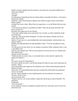 família vai querer alguém mais favorecido ao seus interesses, mas quem também tem a
chance de conseguir
votos de--"
"Oomph"
Fui duramente empurrada pra fora do mundo político cauculado dos Moroi e voltei para a
floresta da Virginia
Ocidental - muito dolorosamente.Alguma coisa sólida me jogou contra a terra batida,
folhas e galhos
cortando meu rosto e mãos. Mãos fortes me seguravam, e a voz de Dimitri falou em meu
ouvido.
"Você deveria ter apenas se escondido na cidade." Disse ele um pouco divertido. Seu
peso e posição me
deixaram sem espaço pra me movimentar.
"Teria sido o último lugar que eu procuraria. Em vez disso, eu sabia exatamente aonde
você tinha ido."
"Tanto faz. Não agi de forma inteligente." Eu disse entre dentes, tentando sair do seu
poder. Porra. Ele era
esperto. E mais uma vez, a proximidade dele estava desorientando. Anteriormente, isso
pareceu afetá-lo
também, mas aparentemente ele tinha aprendido a lição. "Você fez um palpite de sorte,
foi isso."
"Eu não preciso de sorte, Roza. Eu vou sempre te encontrar. Então, realmente cabe a você
o qual difícil você
quer que essa situação seja." Havia um tom quase de conversa em sua voz, fazendo tudo
mais ridículo pela
situação em que estavámos.
"Podemos fazer isso mais e mais, ou você pode fazer a coisa razoável e apenas ficar
quieta com Sydney e
eu."
"Isso não é razoável! É desperdício!"
Ele estava suando, do calor e, sem dúvida, porque ele tinha teve que correr muito para me
alcançar. Adrian
usava um perfume que sempre me fez inebriante, mas o cheiro natural da pele quente de
Dimitri foi muito
intoxicante. Foi surpreendente para mim que eu podia ficar observando essas pequenas
coisas e ser atraída
por elas, mesmo quando eu estava legitimamente com raiva dele por me manter em
cativeiro. Talvez a raiva
era um tesão pra mim.
"Quantas vezes eu vou ter que explicar a lógica por trás do que eu estava fazendo?" Ele
perguntou,
exasperado.
"Até você desistir."
Eu me empurrei contra ele, tentando novamente ficar livre, mas tudo o que eu fiz foi nos
aproximar mais.
 