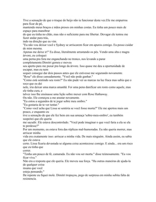 Tive a sensação de que o truque do beijo não ia funcionar desta vez.Ele me empurrou
para ficar de pé,
mantendo meus braços e mãos presos em minhas costas. Eu tinha um pouco mais de
espaço para manobrar
do que eu tinha no chão, mas não o suficiente para me libertar. Devagar ele tentou me
fazer andar para trás,
indo na direção que eu vim.
"Eu não vou deixar você e Sydney se arriscarem ficar em apuros comigo. Eu posso cuidar
de mim mesma.
Apenas me deixe ir!" Eu disse, literalmente arrastando os pés. Vendo uma alta e magra
árvore, eu coloquei
uma perna pra fora me enganchando no tronco, nos levando a parar
completamente.Dimitri gemeu e moveu
seu aperto para me puxar pra longe da árvore. Isso quase me deu a oportunidade de
escapar, mas eu nem
sequer consegui dar dois passos antes que ele estivesse me segurando novamente.
"Rose" ele disse cansadamente. "Você não pode ganhar."
"Como está sentindo seu rosto?" Eu não pude ver as marcas na luz fraca mas sabia que o
soco que eu dei
nele, iria deixar uma marca amanhã. Foi uma pena danificar um rosto como aquele, mas
ele tinha cura, e
talvez isso lhe ensinasse uma lição sobre mexer com Rose Hathaway.
Ou não. Ele começou a me arastar novamente.
"Eu estou a segundos de te jogar sobre meu ombro."
"Eu gostaria de te ver tentar."
"Como você acha que Lissa se sentiria se você fosse morta?" Ele me apertou mais um
pouco, e enquanto eu
tive a sensação de que ele fez bem em sua ameaça 'sobre-meu-ombro', eu também
suspeitei que ele queria
me sacudir. Ele estava descontrolado. "Você pode imaginar o que você faria a ela se ela
te perdesse?"
Por um momento, eu estava fora das réplicas mal-humoradas. Eu não queria morrer, mas
arriscar minha
vida era exatamente isso: arriscar a minha vida. De mais ninguém. Ainda assim, eu sabia
que ele estava
certo. Lissa ficaria devastada se alguma coisa acontecesse comigo. E ainda... era um risco
que eu tinha que
correr.
"Tenha um pouco de fé, camarada. Eu não vou ser morta." disse teimosamente. "Eu vou
ficar viva."
Não era a resposta que ele queria. Ele moveu sua força. "Ha outras maneiras de ajuda-la
de qualquer coisa
insana que você
esteja pensando."
De repente eu fiquei mole. Dimitri tropeçou, pego de surpresa em minha subita falta de
resistencia.
 