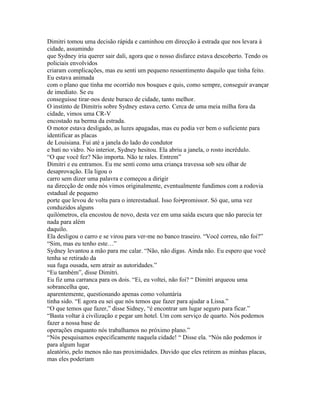 Dimitri tomou uma decisão rápida e caminhou em direcção à estrada que nos levara à
cidade, assumindo
que Sydney iria querer sair dali, agora que o nosso disfarce estava descoberto. Tendo os
policiais envolvidos
criaram complicações, mas eu senti um pequeno ressentimento daquilo que tinha feito.
Eu estava animada
com o plano que tinha me ocorrido nos bosques e quis, como sempre, conseguir avançar
de imediato. Se eu
conseguisse tirar-nos deste buraco de cidade, tanto melhor.
O instinto de Dimitris sobre Sydney estava certo. Cerca de uma meia milha fora da
cidade, vimos uma CR-V
encostado na berma da estrada.
O motor estava desligado, as luzes apagadas, mas eu podia ver bem o suficiente para
identificar as placas
de Louisiana. Fui até a janela do lado do condutor
e bati no vidro. No interior, Sydney hesitou. Ela abriu a janela, o rosto incrédulo.
“O que você fez? Não importa. Não te rales. Entrem”
Dimitri e eu entramos. Eu me senti como uma criança travessa sob seu olhar de
desaprovação. Ela ligou o
carro sem dizer uma palavra e começou a dirigir
na direcção de onde nós vimos originalmente, eventualmente fundimos com a rodovia
estadual de pequeno
porte que levou de volta para o interestadual. Isso foi•promissor. Só que, uma vez
conduzidos alguns
quilómetros, ela encostou de novo, desta vez em uma saída escura que não parecia ter
nada para além
daquilo.
Ela desligou o carro e se virou para ver-me no banco traseiro. “Você correu, não foi?”
“Sim, mas eu tenho este…”
Sydney levantou a mão para me calar. “Não, não digas. Ainda não. Eu espero que você
tenha se retirado da
sua fuga ousada, sem atrair as autoridades.”
“Eu também”, disse Dimitri.
Eu fiz uma carranca para os dois. “Ei, eu voltei, não foi? “ Dimitri arqueou uma
sobrancelha que,
aparentemente, questionando apenas como voluntária
tinha sido. “E agora eu sei que nós temos que fazer para ajudar a Lissa.”
“O que temos que fazer,” disse Sidney, “é encontrar um lugar seguro para ficar.”
“Basta voltar à civilização e pegar um hotel. Um com serviço de quarto. Nós podemos
fazer a nossa base de
operações enquanto nós trabalhamos no próximo plano.”
“Nós pesquisamos especificamente naquela cidade! “ Disse ela. “Nós não podemos ir
para algum lugar
aleatório, pelo menos não nas proximidades. Duvido que eles retirem as minhas placas,
mas eles poderiam
 
