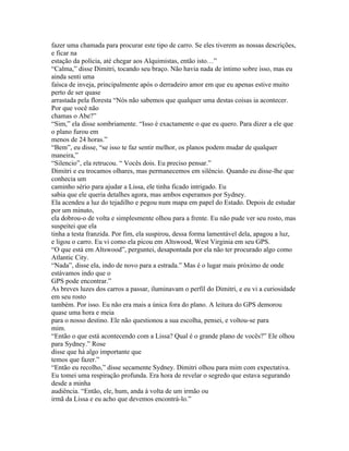fazer uma chamada para procurar este tipo de carro. Se eles tiverem as nossas descrições,
e ficar na
estação da polícia, até chegar aos Alquimistas, então isto…”
“Calma,” disse Dimitri, tocando seu braço. Não havia nada de íntimo sobre isso, mas eu
ainda senti uma
faísca de inveja, principalmente após o derradeiro amor em que eu apenas estive muito
perto de ser quase
arrastada pela floresta “Nós não sabemos que qualquer uma destas coisas ia acontecer.
Por que você não
chamas o Abe?”
“Sim,” ela disse sombriamente. “Isso é exactamente o que eu quero. Para dizer a ele que
o plano furou em
menos de 24 horas.”
“Bem”, eu disse, “se isso te faz sentir melhor, os planos podem mudar de qualquer
maneira,”
“Silencio”, ela retrucou. “ Vocês dois. Eu preciso pensar.”
Dimitri e eu trocamos olhares, mas permanecemos em silêncio. Quando eu disse-lhe que
conhecia um
caminho sério para ajudar a Lissa, ele tinha ficado intrigado. Eu
sabia que ele queria detalhes agora, mas ambos esperamos por Sydney.
Ela acendeu a luz do tejadilho e pegou num mapa em papel do Estado. Depois de estudar
por um minuto,
ela dobrou-o de volta e simplesmente olhou para a frente. Eu não pude ver seu rosto, mas
suspeitei que ela
tinha a testa franzida. Por fim, ela suspirou, dessa forma lamentável dela, apagou a luz,
e ligou o carro. Eu vi como ela picou em Altswood, West Virginia em seu GPS.
“O que está em Altswood”, perguntei, desapontada por ela não ter procurado algo como
Atlantic City.
“Nada”, disse ela, indo de novo para a estrada.” Mas é o lugar mais próximo de onde
estávamos indo que o
GPS pode encontrar.”
As breves luzes dos carros a passar, iluminavam o perfil do Dimitri, e eu vi a curiosidade
em seu rosto
também. Por isso. Eu não era mais a única fora do plano. A leitura do GPS demorou
quase uma hora e meia
para o nosso destino. Ele não questionou a sua escolha, pensei, e voltou-se para
mim.
“Então o que está acontecendo com a Lissa? Qual é o grande plano de vocês?” Ele olhou
para Sydney.” Rose
disse que há algo importante que
temos que fazer.”
“Então eu recolho,” disse secamente Sydney. Dimitri olhou para mim com expectativa.
Eu tomei uma respiração profunda. Era hora de revelar o segredo que estava segurando
desde a minha
audiência. “Então, ele, hum, anda á volta de um irmão ou
irmã da Lissa e eu acho que devemos encontrá-lo.”
 