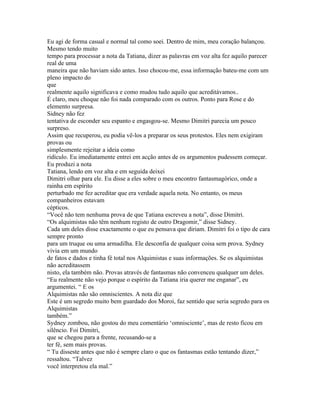 Eu agi de forma casual e normal tal como soei. Dentro de mim, meu coração balançou.
Mesmo tendo muito
tempo para processar a nota da Tatiana, dizer as palavras em voz alta fez aquilo parecer
real de uma
maneira que não haviam sido antes. Isso chocou-me, essa informação bateu-me com um
pleno impacto do
que
realmente aquilo significava e como mudou tudo aquilo que acreditávamos..
É claro, meu choque não foi nada comparado com os outros. Ponto para Rose e do
elemento surpresa.
Sidney não fez
tentativa de esconder seu espanto e engasgou-se. Mesmo Dimitri parecia um pouco
surpreso.
Assim que recuperou, eu podia vê-los a preparar os seus protestos. Eles nem exigiram
provas ou
simplesmente rejeitar a ideia como
ridículo. Eu imediatamente entrei em acção antes de os argumentos pudessem começar.
Eu produzi a nota
Tatiana, lendo em voz alta e em seguida deixei
Dimitri olhar para ele. Eu disse a eles sobre o meu encontro fantasmagórico, onde a
rainha em espírito
perturbado me fez acreditar que era verdade aquela nota. No entanto, os meus
companheiros estavam
cépticos.
“Você não tem nenhuma prova de que Tatiana escreveu a nota”, disse Dimitri.
“Os alquimistas não têm nenhum registo de outro Dragomir,” disse Sidney.
Cada um deles disse exactamente o que eu pensava que diriam. Dimitri foi o tipo de cara
sempre pronto
para um truque ou uma armadilha. Ele desconfia de qualquer coisa sem prova. Sydney
vivia em um mundo
de fatos e dados e tinha fé total nos Alquimistas e suas informações. Se os alquimistas
não acreditassem
nisto, ela também não. Provas através de fantasmas não convenceu qualquer um deles.
“Eu realmente não vejo porque o espírito da Tatiana iria querer me enganar”, eu
argumentei. “ E os
Alquimistas não são omniscientes. A nota diz que
Este é um segredo muito bem guardado dos Moroi, faz sentido que seria segredo para os
Alquimistas
também.”
Sydney zombou, não gostou do meu comentário ‘omnisciente’, mas de resto ficou em
silêncio. Foi Dimitri,
que se chegou para a frente, recusando-se a
ter fé, sem mais provas.
“ Tu disseste antes que não é sempre claro o que os fantasmas estão tentando dizer,”
ressaltou. “Talvez
você interpretou ela mal.”
 