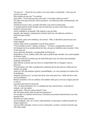 “Eu não sei”. . . Pensei de novo sobre o seu rosto solene e translúcido. “Acho que ela
escreveu esta nota.
Meu instinto diz que sim.” Eu estreitei
meus olhos. “Você sabes que deu certo antes. Você pode confiar em mim?”
Ele olhou sério para mim por vários momentos, e eu tinha que olhar constantemente. De
uma forma
estranha da nossa é claro, eu podia adivinhar o que estava acontecendo.
A situação toda foi muito forçada, mas ele sabia que eu estava certa sobre os meus
instintos. Eles provaram
serem verdadeiros no passado. Não importa o que ele tinha
passado, não importa o antagonismo existente entre nós, ele ainda me conhecia o
suficiente para confiar
nisto.
Lentamente, quase com relutância, ele assentiu. “Mas, se decidimos procurar por esse
irmão alegado,
estamos indo contra as instruções Lissa de ficar quietos.”
“Você acredita na nota?” Sydney exclamou. “ Tu estas a considerando escutá-la?”
Um lampejo de raiva acendeu dentro de mim, um que eu trabalhava para esconder. Claro.
É claro que este
seria o próximo obstáculo: a incapacidade do Dimitri de
desobedecer a Lissa. Sydney temia Abe, que eu poderia tipo entender, mas a preocupação
do Dimitri ainda
era o voto nobre da cavalaria que ele tinha feito para Lissa. Eu tomei uma respiração
profunda. Dizendo-lhe
quão ridículo eu pensei que ele estava se comportando não ia conseguir o que eu
precisava.
“Tecnicamente, sim. Mas se pudéssemos realmente provar que não era a última de sua
família, iria ajudar
muito ela. Nós não podemos ignorar a possibilidade, e se você conseguir me manter fora
de problemas,
enquanto fazemos isso,” eu tentei não fazer uma careta para isso, “então não deve mais
ser um problema.”
Dimitri considerou. Ele me conhecia. Ele também sabia que eu iria usar a lógica para dar
a volta se
necessário para fazer do meu jeito.
“Ok,” ele disse finalmente. Eu vi a mudança de suas características. A decisão foi
tomada, e ele iria manter
aquilo agora. “Mas por onde começar? Você
não têm outras pistas, além de uma nota misteriosa.”
Foi um déjà vu e lembrei-me de Lissa e Christian conversarem anteriormente com Abe,
quando foram
descobrir por onde começar
sua investigação. Ela e eu vivemos vidas paralelas, ao que parece, ambas buscando um
enigma impossível
com um trilho esboçado. Como eu revivi a discussão, eu tentei o mesmo raciocínio que
Abe tinha usado:
 