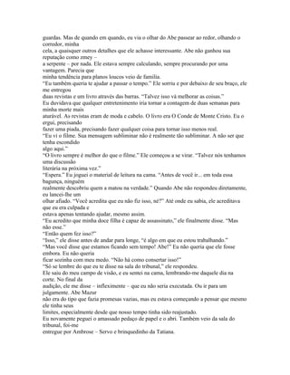 guardas. Mas de quando em quando, eu via o olhar do Abe passear ao redor, olhando o
corredor, minha
cela, a quaisquer outros detalhes que ele achasse interessante. Abe não ganhou sua
reputação como zmey –
a serpente – por nada. Ele estava sempre calculando, sempre procurando por uma
vantagem. Parecia que
minha tendência para planos loucos veio de familia.
“Eu também queria te ajudar a passar o tempo.” Ele sorriu e por debaixo de seu braço, ele
me entregou
duas revistas e um livro através das barras. “Talvez isso vá melhorar as coisas.”
Eu duvidava que qualquer entretenimento iria tornar a contagem de duas semanas para
minha morte mais
aturável. As revistas eram de moda e cabelo. O livro era O Conde de Monte Cristo. Eu o
ergui, precisando
fazer uma piada, precisando fazer qualquer coisa para tornar isso menos real.
“Eu vi o filme. Sua mensagem subliminar não é realmente tão subliminar. A não ser que
tenha escondido
algo aqui.”
“O livro sempre é melhor do que o filme.” Ele começou a se virar. “Talvez nós tenhamos
uma discussão
literária na próxima vez.”
“Espera.” Eu joguei o material de leitura na cama. “Antes de você ir... em toda essa
bagunça, ninguém
realmente descobriu quem a matou na verdade.” Quando Abe não respondeu diretamente,
eu lancei-lhe um
olhar afiado. “Você acredita que eu não fiz isso, né?” Até onde eu sabia, ele acreditava
que eu era culpada e
estava apenas tentando ajudar, mesmo assim.
“Eu acredito que minha doce filha é capaz de assassinato,” ele finalmente disse. “Mas
não esse.”
“Então quem fez isso?”
“Isso,” ele disse antes de andar para longe, “é algo em que eu estou trabalhando.”
“Mas você disse que estamos ficando sem tempo! Abe!” Eu não queria que ele fosse
embora. Eu não queria
ficar sozinha com meu medo. “Não há como consertar isso!”
“Só se lembre do que eu te disse na sala do tribunal,” ele respondeu.
Ele saiu do meu campo de visão, e eu sentei na cama, lembrando-me daquele dia na
corte. No final da
audição, ele me disse – infleximente – que eu não seria executada. Ou ir para um
julgamente. Abe Mazur
não era do tipo que fazia promesas vazias, mas eu estava começando a pensar que mesmo
ele tinha seus
limites, especialmente desde que nosso tempo tinha sido reajustado.
Eu novamente peguei o amassado pedaço de papel e o abri. Também veio da sala do
tribunal, foi-me
entregue por Ambrose – Servo e brinquedinho da Tatiana.
 