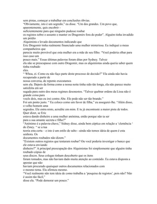 sem pistas, começar a trabalhar em conclusões óbvias.
“Obviamente, isto é um segredo,” eu disse. “Um dos grandes. Um povo que,
aparentemente, quis encobrir -
suficientemente para que ninguém pudesse roubar
os registos sobre o assunto e manter os Dragomirs fora do poder”. Alguém tinha invadido
um prédio
Alquimista e levado documentos indicando que
Eric Dragomir tinha realmente financiado uma mulher misteriosa. Eu indiquei a meus
companheiros que
parecia muito provável que esta mulher era a mãe de seu filho. “Você poderia olhar para
isso caso um
pouco mais.” Essas últimas palavras foram ditas por Sydney. Talvez
ela não se preocupasse com outro Dragomir, mas os alquimistas ainda queria saber quem
tinha roubado
eles.
“ Whoa, ei. Como eu não faço parte deste processo de decisão?” Ela ainda não havia
recuperado a partir de
nossa conversa, de repente executamos
sem ela. Depois da forma como a nossa noite tinha sido tão longa, ela não parece muito
satisfeita em ser
sugada para outro dos meus regimes desonestos. “Talvez quebrar ordens da Lissa não é
grande coisa para
vocês dois, mas eu irei contra Abe. Ele pode não ser tão brando.”
Foi um ponto justo. “ Eu coloco como um favor de filha,” eu assegurei-lhe. “Além disso,
o velho homem ama
segredos. Ele entra nisto, acredite em mim. E tu já encontraste a maior pista de todos.
Quer dizer, se Eric
estava dando dinheiro a uma mulher anónima, então porque não ia ser
para a sua amante secreta e filho?”
“Anónimo é a palavra-chave,” Sidney disse, ainda bem céptica em relação a ‘clemência ‘
do Zmey. “ se a tua
teoria esta certa – e isto é um estilo de salto - ainda não temos ideia de quem é esta
senhora. Os
documentos roubados não dizem.”
“Existem outros registos que tentaram roubar? Ou você poderia investigar o banco que
ele estava enviando
dinheiro?” A principal preocupação dos Alquimistas foi simplesmente que alguém tinha
roubado cópias de
seus discos. Seus colegas tinham descoberto que os itens
foram tomados, mas não haviam dado muita atenção ao conteúdo. Eu estava disposta a
apostar que não
haviam procurado quaisquer outros documentos relacionados com
o mesmo tema. Ela afirmou mesmo.
“Você realmente não tem ideia de como trabalha a ‘pesquisa de registos’, pois não? Não
é assim tão fácil,”
disse ela. “Pode demorar um pouco.”
 