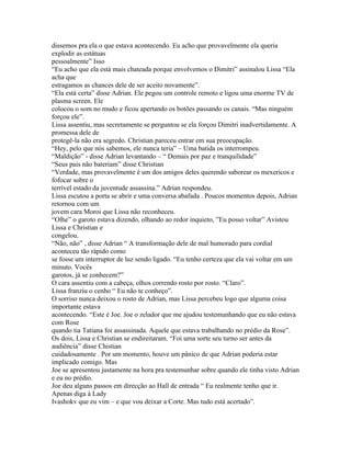dissemos pra ela o que estava acontecendo. Eu acho que provavelmente ela queria
explodir as estátuas
pessoalmente” Isso
“Eu acho que ela está mais chateada porque envolvemos o Dimitri” assinalou Lissa “Ela
acha que
estragamos as chances dele de ser aceito novamente”.
“Ela está certa” disse Adrian. Ele pegou um controle remoto e ligou uma enorme TV de
plasma screen. Ele
colocou o som no mudo e ficou apertando os botões passando os canais. “Mas ninguém
forçou ele”.
Lissa assentiu, mas secretamente se perguntou se ela forçou Dimitri inadvertidamente. A
promessa dele de
protegê-la não era segredo. Christian pareceu entrar em sua preocupação.
“Hey, pelo que nós sabemos, ele nunca teria” – Uma batida os interrompeu.
“Maldição” - disse Adrian levantando – “ Demais por paz e tranquilidade”
“Seus pais não bateriam” disse Christian
“Verdade, mas provavelmente é um dos amigos deles querendo saborear os mexericos e
fofocar sobre o
terrível estado da juventude assassina.” Adrian respondeu.
Lissa escutou a porta se abrir e uma conversa abafada . Poucos momentos depois, Adrian
retornou com um
jovem cara Moroi que Lissa não reconheceu.
“Olhe” o garoto estava dizendo, olhando ao redor inquieto, ”Eu posso voltar” Avistou
Lissa e Christian e
congelou.
“Não, não” , disse Adrian “ A transformação dele de mal humorado para cordial
aconteceu tão rápido como
se fosse um interruptor de luz sendo ligado. “Eu tenho certeza que ela vai voltar em um
minuto. Vocês
garotos, já se conhecem?”
O cara assentiu com a cabeça, olhos correndo rosto por rosto. “Claro”.
Lissa franziu o cenho “ Eu não te conheço”.
O sorriso nunca deixou o rosto de Adrian, mas Lissa percebeu logo que alguma coisa
importante estava
acontecendo. “Este é Joe. Joe o zelador que me ajudou testemunhando que eu não estava
com Rose
quando tia Tatiana foi assassinada. Aquele que estava trabalhando no prédio da Rose”.
Os dois, Lissa e Christian se endireitaram. “Foi uma sorte seu turno ser antes da
audiência” disse Chistian
cuidadosamente . Por um momento, houve um pânico de que Adrian poderia estar
implicado comigo. Mas
Joe se apresentou justamente na hora pra testemunhar sobre quando ele tinha visto Adrian
e eu no prédio.
Joe deu alguns passos em direcção ao Hall de entrada “ Eu realmente tenho que ir.
Apenas diga á Lady
Ivashokv que eu vim – e que vou deixar a Corte. Mas tudo está acertado”.
 