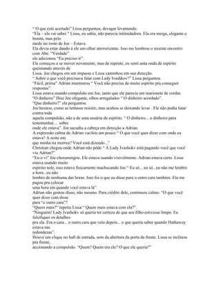 “ O que está acertado” Lissa perguntou, devagar levantando.
“Ela – ela vai saber.” Lissa, eu sabia, não parecia intimidadora. Ela era meiga, elegante e
bonita, mas pelo
medo no rosto de Joe – Estava.
Ela devia estar dando á ele um olhar aterrorizante. Isso me lembrou o recente encontro
com Abe. “Verdade”
ele adicionou “Eu preciso ir”.
Ele começou a se mover novamente, mas de repente, eu senti uma onda de espírito
queimando através de
Lissa. Joe chegou em um impasse e Lissa caminhou em sua direcção.
“ Sobre o que você precisava falar com Lady Ivashkov?” Lissa perguntou.
“Fácil, prima” Adrian murmurou “ Você não precisa de muito espírito pra conseguir
respostas”.
Lissa estava usando compulsão em Joe, tanto que ele parecia um marionete de cordas
“O dinheiro” Dise Joe ofegante, olhos arregalados “ O dinheiro acordado”.
“Que dinheiro?” ela perguntou
Joe hesitou, como se tentasse resistir, mas acabou se deixando levar . Ele não podia lutar
contra toda
aquela compulsão, não a de uma usuária de espírito. “ O dinheiro... o dinheiro para
testemunhar.... sobre
onde ele estava”. Joe sacudiu a cabeça em direcção a Adrian.
A expressão calma de Adrian vacilou um pouco “ O que você quer dizer com onde eu
estava? A noite em
que minha tia morreu? Você está dizendo...”
Christian chegou onde Adrian não pôde “ A Lady Ivashokv está pagando você que você
viu Adrian?”
“Eu o vi” Joe choramingou. Ele estava suando visivelmente. Adrian estava certo. Lissa
estava usando muito
espírito nele, isso estava fisicamente machucando Joe “ Eu só... eu só...eu não me lembro
a hora...eu não
lembro de nenhuma das horas. Isso foi o que eu disse para o outro cara também. Ela me
pagou pra colocar
uma hora em quando você estava lá”.
Adrian não gostou disso, não mesmo. Para crédito dele, continuou calmo. “O que você
quer dizer com disse
para “o outro cara”?
“Quem mais?” repetiu Lissa “ Quem mais estava com ela?”.
“Ninguém! Lady Ivashokv só queria ter certeza de que seu filho estivesse limpo. Eu
falsifiquei os detalhes
pra ela. Era o cara... o outro cara que veio depois... o que queria saber quando Hathaway
estava nas
redondezas”.
Houve um clique no hall de entrada, som da abertura da porta da frente. Lissa se inclinou
pra frente,
accionando a compulsão. “Quem? Quem era ele? O que ele queria?”
 