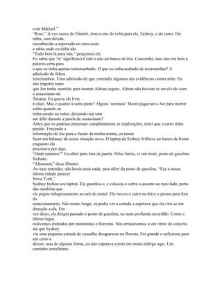 com Mikhail.”
“Rose.” A voz suave do Dimitri, trouxe-me de volta para ele, Sydney, e do carro. Ele
tinha, sem dúvida,
reconhecido a expressão no meu rosto
e sabia onde eu tinha ido.
“Tudo bem lá para trás,” perguntou ele.
Eu sabia que ‘lá’ significava Corte e não no banco de trás. Concordei, mas não era bem a
palavra certa para
o que eu tinha apenas testemunhado. O que eu tinha acabado de testemunhar? A
admissão de falsos
testemunhos. Uma admissão de que contradiz algumas das evidências contra mim. Eu
não importo tanto
que Joe tenha mentido para manter Adrian seguro. Adrian não haviam se envolvido com
o assassinato da
Tatiana. Eu queria ele livre
é claro. Mas e quanto à outra parte? Alguns ‘normais’ Moroi pagavam a Joe para mentir
sobre quando eu
tinha estado ao redor, deixando-me sem
um álibi durante a janela de assassinato?
Antes que eu pudesse processar completamente as implicações, notei que o carro tinha
parado. Forçando a
informação do Joe para o fundo da minha mente, eu tentei
fazer um balanço da nossa situação nova. O laptop da Sydney brilhava no banco da frente
enquanto ela
procurava por algo.
“Onde estamos?” Eu olhei para fora da janela. Pelos faróis, vi um triste, posto de gasolina
fechado.
“Altswood,” disse Dimitri.
Ao meu entender, não havia mais nada, para além do posto de gasolina. “Faz a nossa
última cidade parecer
Nova York.”
Sydney fechou seu laptop. Ela guardou-o, e colocou-o sobre o assento ao meu lado, perto
das mochilas que
ela pegou milagrosamente ao sair do motel. Ela trocou o carro no drive e puxou para fora
do
estacionamento. Não muito longe, eu podia ver a estrada e esperava que ela vira-se em
direcção a ela. Em
vez disso, ela dirigiu passado o posto de gasolina, na mais profunda escuridão. Como o
último lugar,
estávamos rodeados por montanhas e florestas. Nós arrastavamos a um ritmo de caracóis
até que Sydney
viu uma pequena estrada de cascalho desaparecer na floresta. Foi grande o suficiente para
um carro a
descer, mas de alguma forma, eu não esperava correr em muito tráfego aqui. Um
caminho semelhante
 