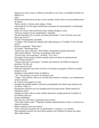 apareceu-nos mais e mais, e embora eu não pude ver seu rosto, a ansiedade de Sidney era
palpável no
carro.
Minutos pareceram horas até que o nosso caminho estreito abriu-se em um grande pacote
de sujeira.
Outros veículos - bonitos carros antigos - foram
estacionado lá. Era um lugar estranho para um parque de estacionamento, considerando
tudo o que eu
podia ver à nossa volta era floresta escura. Sydney desligou o carro.
“Será que estamos em um acampamento,” perguntei.
Ela não respondeu. Em vez disso, ela olhou para Dimitri.” Você é tão bom como eles
dizem que você é?”
“O quê? “Ele perguntou, assustado.
“Combate. Todo mundo fica falando sobre quão perigoso é. É verdade? Você é tão bom
assim?”
Dimitri considerado. “Muito bom”.
Eu zombei. “Muitíssimo bom.”
“Espero que seja o suficiente,” disse Sidney, alcançando os punhos das portas
Abri a porta tambem. “Você não vai perguntar sobre mim?”
“Eu já sei que você és perigosa,” ela disse. “Eu vi isso.”
Seu elogio ofereceu pouco conforto quando saímos em frente ao estacionamento
rural.”Porque paramos?”
“Porque temos que ir a pé agora.” Acendeu uma lanterna e ele brilhou ao longo do
perímetro. Por fim, ele
piscou através de uma
trilha que serpenteava por entre as árvores. O caminho era pequeno e fácil de se perder
porque as ervas
daninhas e outras plantas foram invadindo-o.
“ Ali.” Ela começou a se mover em direcção a ela.
“Espere,” disse Dimitri. Moveu-se na frente dela, abrindo o caminho, e eu imediatamente
assumi a posição
de volta em nosso grupo. Foi uma
formação de guardião padrão. Estávamos acompanhados da maneira que teríamos com
um Moroi. Todos os
pensamentos anteriores da Lissa desapareceram da minha mente. Minha atenção foi
totalmente sobre a
situação em mãos, todos os meus sentidos alerta para o perigo potencial. Eu podia ver
que Dimitri estava na
mesma modalidade,
tanto que nós, estávamos a segurando nossas estacas.
“Para onde estamos indo? “ Perguntei evitando cuidadosamente as raízes e os buracos ao
longo do caminho.
Ramos rasparam junto meus braços.
“Para as pessoas eu garanto não vai transformá-lo,” ela disse, a voz sombria.
Mais perguntas estavam nos meus lábios quando a luz brilhante de repente me cegou.
Meus olhos tinham
 