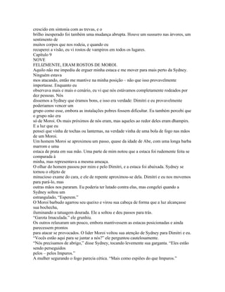 crescido em sintonia com as trevas, e o
brilho inesperado foi também uma mudança abrupta. Houve um sussurro nas árvores, um
sentimento de
muitos corpos que nos rodeia, e quando eu
recuperei a visão, eu vi rostos de vampiros em todos os lugares.
Capítulo 9
NOVE
FELIZMENTE, ERAM ROSTOS DE MOROI.
Aquilo não me impediu de erguer minha estaca e me mover para mais perto da Sydney.
Ninguém estava
mos atacando, então me mantive na minha posição – não que isso provavelmente
importasse. Enquanto eu
observava mais e mais o cenário, eu vi que nós estávamos completamente rodeados por
dez pessoas. Nós
dissemos a Sydney que éramos bons, e isso era verdade: Dimitri e eu provavelmente
poderiamos vencer um
grupo como esse, embora as instalações pobres fossem dificultar. Eu também percebi que
o grupo não era
só de Moroi. Os mais próximos de nós eram, mas aqueles ao redor deles eram dhampirs.
E a luz que eu
pensei que vinha de tochas ou lanternas, na verdade vinha de uma bola de fogo nas mãos
de um Moroi.
Um homem Moroi se aproximou um passo, quase da idade de Abe, com uma longa barba
marrom e uma
estaca de prata em sua mão. Uma parte de mim notou que a estaca foi rudemente feita se
comparada à
minha, mas representava a mesma ameaça.
O olhar do homem passou por mim e pelo Dimitri, e a estaca foi abaixada. Sydney se
tornou o objeto de
minucioso exame do cara, e ele de repente aproximou-se dela. Dimitri e eu nos movemos
para pará-lo, mas
outras mãos nos pararam. Eu poderia ter lutado contra elas, mas congelei quando a
Sydney soltou um
estrangulado, “Esperem.”
O Moroi barbudo agarrou seu queixo e virou sua cabeça de forma que a luz alcançasse
sua bochecha,
iluminando a tatuagem dourada. Ele a soltou e deu passos para trás.
“Garota Imaculada.” ele grunhiu.
Os outros relaxaram um pouco, embora mantivessem as estacas posicionadas e ainda
parecessem prontos
para atacar se provocados. O lider Moroi voltou sua atenção de Sydney para Dimitri e eu.
“Vocês estão aqui para se juntar a nós?” ele perguntou cautelosamente.
“Nós precisamos de abrigo,” disse Sydney, tocando levemente sua garganta. “Eles estão
sendo perseguidos
pelos – pelos Impuros.”
A mulher segurando o fogo parecia cética. “Mais como espiões do que Impuros.”
 