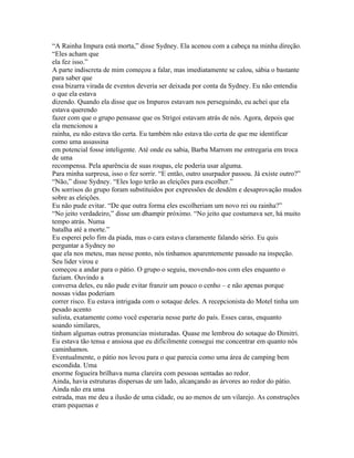 “A Rainha Impura está morta,” disse Sydney. Ela acenou com a cabeça na minha direção.
“Eles acham que
ela fez isso.”
A parte indiscreta de mim começou a falar, mas imediatamente se calou, sábia o bastante
para saber que
essa bizarra virada de eventos deveria ser deixada por conta da Sydney. Eu não entendia
o que ela estava
dizendo. Quando ela disse que os Impuros estavam nos perseguindo, eu achei que ela
estava querendo
fazer com que o grupo pensasse que os Strigoi estavam atrás de nós. Agora, depois que
ela mencionou a
rainha, eu não estava tão certa. Eu também não estava tão certa de que me identificar
como uma assassina
em potencial fosse inteligente. Até onde eu sabia, Barba Marrom me entregaria em troca
de uma
recompensa. Pela aparência de suas roupas, ele poderia usar alguma.
Para minha surpresa, isso o fez sorrir. “E então, outro usurpador passou. Já existe outro?”
“Não,” disse Sydney. “Eles logo terão as eleições para escolher.”
Os sorrisos do grupo foram substituidos por expressões de desdém e desaprovação mudos
sobre as eleições.
Eu não pude evitar. “De que outra forma eles escolheriam um novo rei ou rainha?”
“No jeito verdadeiro,” disse um dhampir próximo. “No jeito que costumava ser, há muito
tempo atrás. Numa
batalha até a morte.”
Eu esperei pelo fim da piada, mas o cara estava claramente falando sério. Eu quis
perguntar a Sydney no
que ela nos meteu, mas nesse ponto, nós tinhamos aparentemente passado na inspeção.
Seu lider virou e
começou a andar para o pátio. O grupo o seguiu, movendo-nos com eles enquanto o
faziam. Ouvindo a
conversa deles, eu não pude evitar franzir um pouco o cenho – e não apenas porque
nossas vidas poderiam
correr risco. Eu estava intrigada com o sotaque deles. A recepcionista do Motel tinha um
pesado acento
sulista, exatamente como você esperaria nesse parte do país. Esses caras, enquanto
soando similares,
tinham algumas outras pronuncias misturadas. Quase me lembrou do sotaque do Dimitri.
Eu estava tão tensa e ansiosa que eu dificilmente consegui me concentrar em quanto nós
caminhamos.
Eventualmente, o pátio nos levou para o que parecia como uma área de camping bem
escondida. Uma
enorme fogueira brilhava numa clareira com pessoas sentadas ao redor.
Ainda, havia estruturas dispersas de um lado, alcançando as árvores ao redor do pátio.
Ainda não era uma
estrada, mas me deu a ilusão de uma cidade, ou ao menos de um vilarejo. As construções
eram pequenas e
 