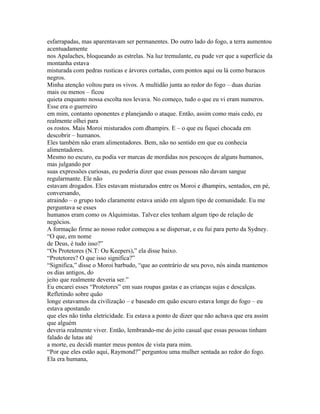 esfarrapadas, mas aparentavam ser permanentes. Do outro lado do fogo, a terra aumentou
acentuadamente
nos Apalaches, bloqueando as estrelas. Na luz tremulante, eu pude ver que a superficie da
montanha estava
misturada com pedras rusticas e árvores cortadas, com pontos aqui ou lá como buracos
negros.
Minha atenção voltou para os vivos. A multidão junta ao redor do fogo – duas duzias
mais ou menos – ficou
quieta enquanto nossa escolta nos levava. No começo, tudo o que eu vi eram numeros.
Esse era o guerreiro
em mim, contanto oponentes e planejando o ataque. Então, assim como mais cedo, eu
realmente olhei para
os rostos. Mais Moroi misturados com dhampirs. E – o que eu fiquei chocada em
descobrir – humanos.
Eles também não eram alimentadores. Bem, não no sentido em que eu conhecia
alimentadores.
Mesmo no escuro, eu podia ver marcas de mordidas nos pescoços de alguns humanos,
mas julgando por
suas expressões curiosas, eu poderia dizer que essas pessoas não davam sangue
regularmante. Ele não
estavam drogados. Eles estavam misturados entre os Moroi e dhampirs, sentados, em pé,
conversando,
atraindo – o grupo todo claramente estava unido em algum tipo de comunidade. Eu me
perguntava se esses
humanos eram como os Alquimistas. Talvez eles tenham algum tipo de relação de
negócios.
A formação firme ao nosso redor começou a se dispersar, e eu fui para perto da Sydney.
“O que, em nome
de Deus, é tudo isso?”
“Os Protetores (N.T: Ou Keepers),” ela disse baixo.
“Protetores? O que isso significa?”
“Significa,” disse o Moroi barbudo, “que ao contrário de seu povo, nós ainda mantemos
os dias antigos, do
jeito que realmente deveria ser.”
Eu encarei esses “Protetores” em suas roupas gastas e as crianças sujas e descalças.
Refletindo sobre quão
longe estavamos da civilização – e baseado em quão escuro estava longe do fogo – eu
estava apostando
que eles não tinha eletricidade. Eu estava a ponto de dizer que não achava que era assim
que alguém
deveria realmente viver. Então, lembrando-me do jeito casual que essas pessoas tinham
falado de lutas até
a morte, eu decidi manter meus pontos de vista para mim.
“Por que eles estão aqui, Raymond?” perguntou uma mulher sentada ao redor do fogo.
Ela era humana,
 