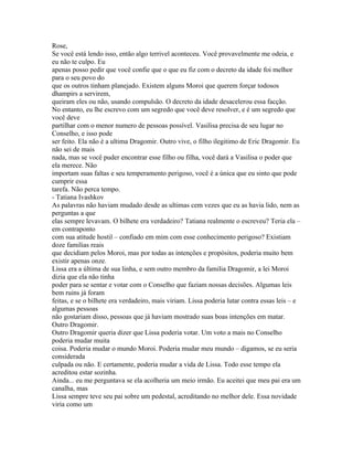 Rose,
Se você está lendo isso, então algo terrivel aconteceu. Você provavelmente me odeia, e
eu não te culpo. Eu
apenas posso pedir que você confie que o que eu fiz com o decreto da idade foi melhor
para o seu povo do
que os outros tinham planejado. Existem alguns Moroi que querem forçar todosos
dhampirs a servirem,
queiram eles ou não, usando compulsão. O decreto da idade desacelerou essa facção.
No entanto, eu lhe escrevo com um segredo que você deve resolver, e é um segredo que
você deve
partilhar com o menor numero de pessoas possível. Vasilisa precisa de seu lugar no
Conselho, e isso pode
ser feito. Ela não é a ultima Dragomir. Outro vive, o filho ilegitimo de Eric Dragomir. Eu
não sei de mais
nada, mas se você puder encontrar esse filho ou filha, você dará a Vasilisa o poder que
ela merece. Não
importam suas faltas e seu temperamento perigoso, você é a única que eu sinto que pode
cumprir essa
tarefa. Não perca tempo.
- Tatiana Ivashkov
As palavras não haviam mudado desde as ultimas cem vezes que eu as havia lido, nem as
perguntas a que
elas sempre levavam. O bilhete era verdadeiro? Tatiana realmente o escreveu? Teria ela –
em contraponto
com sua atitude hostil – confiado em mim com esse conhecimento perigoso? Existiam
doze familias reais
que decidiam pelos Moroi, mas por todas as intenções e propósitos, poderia muito bem
existir apenas onze.
Lissa era a última de sua linha, e sem outro membro da familia Dragomir, a lei Moroi
dizia que ela não tinha
poder para se sentar e votar com o Conselho que faziam nossas decisões. Algumas leis
bem ruins já foram
feitas, e se o bilhete era verdadeiro, mais viriam. Lissa poderia lutar contra essas leis – e
algumas pessoas
não gostariam disso, pessoas que já haviam mostrado suas boas intenções em matar.
Outro Dragomir.
Outro Dragomir queria dizer que Lissa poderia votar. Um voto a mais no Conselho
poderia mudar muita
coisa. Poderia mudar o mundo Moroi. Poderia mudar meu mundo – digamos, se eu seria
considerada
culpada ou não. E certamente, poderia mudar a vida de Lissa. Todo esse tempo ela
acreditou estar sozinha.
Ainda... eu me perguntava se ela acolheria um meio irmão. Eu aceitei que meu pai era um
canalha, mas
Lissa sempre teve seu pai sobre um pedestal, acreditando no melhor dele. Essa novidade
viria como um
 