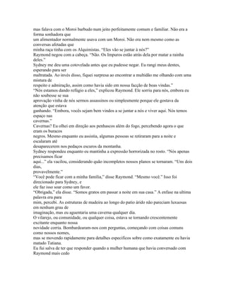 mas falava com o Moroi barbudo num jeito perfeitamente comum e familiar. Não era a
forma sonhadora que
um alimentador normalmente usava com um Moroi. Não era nem mesmo como as
conversas afetadas que
minha raça tinha com os Alquimistas. “Eles vão se juntar à nós?”
Raymond negou com a cabeça. “Não. Os Impuros estão atrás dela por matar a rainha
deles.”
Sydney me deu uma cotovelada antes que eu pudesse negar. Eu rangi meus dentes,
esperando para ser
maltratada. Ao invés disso, fiquei surpresa ao encontrar a multidão me olhando com uma
mistura de
respeito e admiração, assim como havia sido em nossa facção de boas vindas.”
“Nós estamos dando refúgio a eles,” explicou Raymond. Ele sorriu para nós, embora eu
não soubesse se sua
aprovação vinha de nós sermos assassinos ou simplesmente porque ele gostava da
atenção que estava
ganhando. “Embora, vocês sejam bem vindos a se juntar a nós e viver aqui. Nós temos
espaço nas
cavernas.”
Cavernas? Eu olhei em direção aos penhascos além do fogo, percebendo agora o que
eram os buracos
negros. Mesmo enquanto eu assistia, algumas pessoas se retiraram para a noite e
escalaram até
desaparecerem nos pedaços escuros da montanha.
Sydney respondeu enquanto eu mantinha a expressão horrorizada no rosto. “Nós apenas
precisamos ficar
aqui...” ela vacilou, considerando quão incompletos nossos planos se tornaram. “Uns dois
dias,
provavelmente.”
“Você pode ficar com a minha familia,” disse Raymond. “Mesmo você.” Isso foi
direcionado para Sydney, e
ele faz isso soar como um favor.
“Obrigada,” ela disse. “Somos gratos em passar a noite em sua casa.” A enfase na ultima
palavra era para
mim, percebi. As estruturas de madeira ao longo do patio árido não pareciam luxuosas
em nenhum grau de
imaginação, mas eu aguentaria uma caverna qualquer dia.
O vilarejo, ou comunidade, ou qualquer coisa, estava se tornando crescentemente
excitante enquanto nossa
novidade corria. Bombardearam-nos com perguntas, começando com coisas comuns
como nossos nomes,
mas se movendo rapidamente para detalhes especificos sobre como exatamente eu havia
matado Tatiana.
Eu fui salva de ter que responder quando a mulher humana que havia conversado com
Raymond mais cedo
 