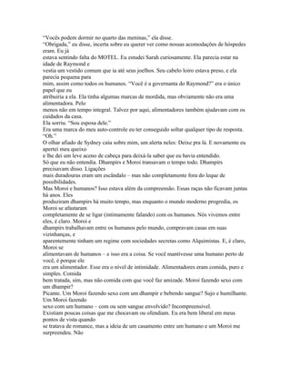 “Vocês podem dormir no quarto das meninas,” ela disse.
“Obrigada,” eu disse, incerta sobre eu querer ver como nossas acomodações de hóspedes
eram. Eu já
estava sentindo falta do MOTEL. Eu estudei Sarah curiosamente. Ela parecia estar na
idade de Raymond e
vestia um vestido comum que ia até seus joelhos. Seu cabelo loiro estava preso, e ela
parecia pequena para
mim, assim como todos os humanos. “Você é a governanta do Raymond?” era o único
papel que eu
atribuiria a ela. Ela tinha algumas marcas de mordida, mas obviamente não era uma
alimentadora. Pelo
menos não em tempo integral. Talvez por aqui, alimentadores também ajudavam com os
cuidados da casa.
Ela sorriu. “Sou esposa dele.”
Era uma marca do meu auto-controle eu ter conseguido soltar qualquer tipo de resposta.
“Oh.”
O olhar afiado de Sydney caiu sobre mim, um alerta neles: Deixe pra lá. E novamente eu
apertei meu queixo
e lhe dei um leve aceno de cabeça para deixá-la saber que eu havia entendido.
Só que eu não entendia. Dhampirs e Moroi transavam o tempo todo. Dhampirs
precisavam disso. Ligações
mais duradouras eram um escândalo – mas não completamente fora do leque de
possibilidades.
Mas Moroi e humanos? Isso estava além da compreensão. Essas raças não ficavam juntas
há anos. Eles
produziram dhampirs há muito tempo, mas enquanto o mundo moderno progredia, os
Moroi se afastaram
completamente de se ligar (intimamente falando) com os humanos. Nós vivemos entre
eles, é claro. Moroi e
dhampirs trabalhavam entre os humanos pelo mundo, compravam casas em suas
vizinhanças, e
aparentemente tinham um regime com sociedades secretas como Alquimistas. E, é claro,
Moroi se
alimentavam de humanos – e isso era a coisa. Se você mantivesse uma humano perto de
você, é porque ele
era um alimentador. Esse era o nível de intimidade. Alimentadores eram comida, puro e
simples. Comida
bem tratada, sim, mas não comida com que você faz amizade. Moroi fazendo sexo com
um dhampir?
Picante. Um Moroi fazendo sexo com um dhampir e bebendo sangue? Sujo e humilhante.
Um Moroi fazendo
sexo com um humano – com ou sem sangue envolvido? Incompreensivel.
Existiam poucas coisas que me chocavam ou ofendiam. Eu era bem liberal em meus
pontos de vista quando
se tratava de romance, mas a ideia de um casamento entre um humano e um Moroi me
surpreendeu. Não
 