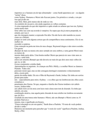 importava se o humano era do tipo alimentador – como Sarah aparentava ser – ou alguém
“acima” disso,
como Sydney. Humanos e Moroi não ficavam juntos. Era primitivo e errado, e era por
isso que já não era
mais feito. Bem, pelo menos não de onde eu vim.
Ao contrário de seu povo, nós ainda seguimos os velhos costumes.
A coisa engraçada era que não importava o quão errado eu achasse que isso era, Sydney
sentia muito mais
forte sobre isso com sua aversão à vampiros. Eu supus que ela já estava preparada, no
entanto, por isso é
que ela conseguiu manter a expressão fria dela. Ela não havia sido mantida no escuro
como eu e Dimitri,
porque eu senti com alguma certeza que ele compartilhava meus sentimentos. Ele só era
melhor em
esconder a surpresa.
Uma comoção na porta me tirou do meu choque. Raymond chegou e não estava sozinho.
Um garoto
dhampir de mais ou menos oito anos sentado em seus ombros, e uma garota Moroi mais
ou menos da
mesma idade perto deles. Uma bonita mulher Moroi que parecia ter seus vinte anos os
seguiu, e atrás dela
estava um atraente dhampir que não deveria ser mais do que dois anos mais velhos do
que eu, se não
tivesse exatamente a minha idade.
Apresentações se seguiram. As crianças era Phil e Molly, e a mulher Moroi se chamava
Paulette. Todos eles
pareciam morar aqui, mas eu não conseguia destinguir exatamente o relacionamento
deles, exceto pelo
garoto da minha idade. Ele era o filho de Raymond e Sarah, Joshua. Ele tinha um sorriso
pronto para todos
nós – especialmente para mim e Sydney – e os olhos que me lembravam dos olhos azuis
cristalinos e
penetrantes dos Ozeras. Só que, enquanto a familia dos Ozeras tendiam a ter cabelo
escuro, Joshua tinha
um cabelo loiro cor de areia com luzes mais claras num tom de dourado. Eu tinha que
admitir, era uma
combinação atrativa, mas aquela parte chocada do meu cérebro me lembrou novamente
que ele foi o
resultado de uma transa entre humano e Moroi, não um dhampir e Moroi como eu. O
produto final era o
mesmo, mas o significado era bizarro.
“Estou colocando-os em seu quarto,” Sarah disse a Paulette. “O resto de vocês podem
dividir o sótão.”
Demorou um momento preu perceber que “o resto de vocês” significava Paulette, Joshua,
Molly e Phil.
 