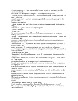 Olhando para cima, eu vi que realmente havia o que parecia ser um espaço de sótão
cobrindo metade da
vastidão da casa. Não parecia ser espaço o bastante para quatro pessoas.
“Nós não queremos ser inconvenientes,” disse Dimitri, dividindo meus pensamentos. Ele
esteve quieto por
quase toda aaventura nessa terra de madeira, guardando suas energias para ações, não
palavras. “Nós
ficaremos bem por aqui.”
“Não se preocupe com isso,” disse Joshua, novamente me dando aquele bonito sorriso.
“Não nos
importamos. Angeline também não se preocupará.”
“Quem?” perguntei.
“Minha irmã.”
Eu reprimi uma careta. Cinco deles encolhidos para que pudessemos ter um quarto.
“Obrigada,” disse
Sydney. “Nós agradecemos. E nós realmente não vamos ficar muito tempo.” Mesmo com
seu desgosto pelo
mudo dos vampiros, Alquimistas podiam ser educados e charmosos quando queriam.
“Que pena,” disse Joshua.
“Pare de flertar, Josh,” disse Sarah. “Vocês três querem comer algo antes de dormir? Eu
poderia aquecer um
pouco de guisado. Nós comemos mais cedo com um pouco do pão da Paulette.”
Ao ouvir a palavra guisado, meus temores sobre gambás retornaram. “Não precisam,” eu
disse rapidamente.
“Eu fico bem só com o pão.”
“Eu também,” disse Dimitri. Perguntava-me se ele estava tentando diminuir o trabalho
deles ou se
compartilhava meus medos de comida. Provavelmente não é o segundo. Dimitri parecia
ser o tipo de cara
que você poderia jogar na selva e ele sobreviveria a qualquer coisa.
Paulette aparentemente tinha assado muito pão, e eles nos deixaram fazer um picnic na
nossa pequena sala
com muito pão e uma tigela de manteiga que provavelmente Sarah tinha feito sozinha. A
sala tinha mais ou
menos o tamanho do meu dormitório na St. Vladimir, com dois colchões cheios do não.
Colchas
ordenadamente os cobriam, colchas que provavelmente não eram usadas a meses com
essas temperaturas.
Mastigando um pedaço que pão,que era surpreendentemente bom, eu deslizei minha mão
sobre uma das
colchas.
“Lembra alguns designs que vi na Russia,” disse.
Dimitri estudou a estampa também. “Parecido. Mas não é exatamente o mesmo.”
“É a evolução da cultura,” disse Sydney. Ela estava cansada, mas não o bastante para
abandonar o modo
 