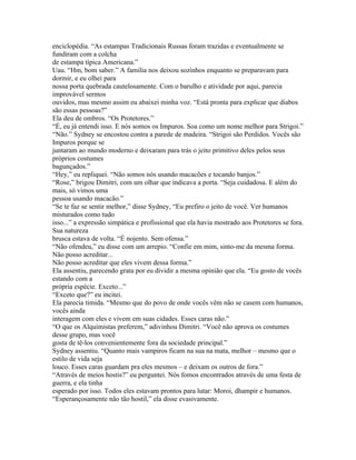 enciclopédia. “As estampas Tradicionais Russas foram trazidas e eventualmente se
fundiram com a colcha
de estampa típica Americana.”
Uau. “Hm, bom saber.” A familia nos deixou sozinhos enquanto se preparavam para
dormir, e eu olhei para
nossa porta quebrada cautelosamente. Com o barulho e atividade por aqui, parecia
improvável sermos
ouvidos, mas mesmo assim eu abaixei minha voz. “Está pronta para explicar que diabos
são essas pessoas?”
Ela deu de ombros. “Os Protetores.”
“É, eu já entendi isso. E nós somos os Impuros. Soa como um nome melhor para Strigoi.”
“Não.” Sydney se encostou contra a parede de madeira. “Strigoi são Perdidos. Vocês são
Impuros porque se
juntaram ao mundo moderno e deixaram para trás o jeito primitivo deles pelos seus
próprios costumes
bagunçados.”
“Hey,” eu repliquei. “Não somos nós usando macacões e tocando banjos.”
“Rose,” brigou Dimitri, com um olhar que indicava a porta. “Seja cuidadosa. E além do
mais, só vimos uma
pessoa usando macacão.”
“Se te faz se sentir melhor,” disse Sydney, “Eu prefiro o jeito de você. Ver humanos
misturados como tudo
isso...” a expressão simpática e profissional que ela havia mostrado aos Protetores se fora.
Sua natureza
brusca estava de volta. “É nojento. Sem ofensa.”
“Não ofendeu,” eu disse com um arrepio. “Confie em mim, sinto-me da mesma forma.
Não posso acreditar...
Não posso acreditar que eles vivem dessa forma.”
Ela assentiu, parecendo grata por eu dividir a mesma opinião que ela. “Eu gosto de vocês
estando com a
própria espécie. Exceto...”
“Exceto que?” eu incitei.
Ela parecia timida. “Mesmo que do povo de onde vocês vêm não se casem com humanos,
vocês ainda
interagem com eles e vivem em suas cidades. Esses caras não.”
“O que os Alquimistas preferem,” adivinhou Dimitri. “Você não aprova os costumes
desse grupo, mas você
gosta de tê-los convenientemente fora da sociedade principal.”
Sydney assentiu. “Quanto mais vampiros ficam na sua na mata, melhor – mesmo que o
estilo de vida seja
louco. Esses caras guardam pra eles mesmos – e deixam os outros de fora.”
“Através de meios hostis?” eu perguntei. Nós fomos encontrados através de uma festa de
guerra, e ela tinha
esperado por isso. Todos eles estavam prontos para lutar: Moroi, dhampir e humanos.
“Esperançosamente não tão hostil,” ela disse evasivamente.
 