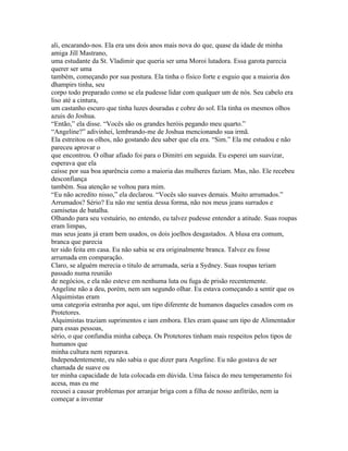 ali, encarando-nos. Ela era uns dois anos mais nova do que, quase da idade de minha
amiga Jill Mastrano,
uma estudante da St. Vladimir que queria ser uma Moroi lutadora. Essa garota parecia
querer ser uma
também, começando por sua postura. Ela tinha o fisico forte e esguio que a maioria dos
dhampirs tinha, seu
corpo todo preparado como se ela pudesse lidar com qualquer um de nós. Seu cabelo era
liso até a cintura,
um castanho escuro que tinha luzes douradas e cobre do sol. Ela tinha os mesmos olhos
azuis do Joshua.
“Então,” ela disse. “Vocês são os grandes heróis pegando meu quarto.”
“Angeline?” adivinhei, lembrando-me de Joshua mencionando sua irmã.
Ela estreitou os olhos, não gostando deu saber que ela era. “Sim.” Ela me estudou e não
pareceu aprovar o
que encontrou. O olhar afiado foi para o Dimitri em seguida. Eu esperei um suavizar,
esperava que ela
caísse por sua boa aparência como a maioria das mulheres faziam. Mas, não. Ele recebeu
desconfiança
também. Sua atenção se voltou para mim.
“Eu não acredito nisso,” ela declarou. “Vocês são suaves demais. Muito arrumados.”
Arrumados? Sério? Eu não me sentia dessa forma, não nos meus jeans surrados e
camisetas de batalha.
Olhando para seu vestuário, no entendo, eu talvez pudesse entender a atitude. Suas roupas
eram limpas,
mas seus jeans já eram bem usados, os dois joelhos desgastados. A blusa era comum,
branca que parecia
ter sido feita em casa. Eu não sabia se era originalmente branca. Talvez eu fosse
arrumada em comparação.
Claro, se alguém merecia o titulo de arrumada, seria a Sydney. Suas roupas teriam
passado numa reunião
de negócios, e ela não esteve em nenhuma luta ou fuga de prisão recentemente.
Angeline não a deu, porém, nem um segundo olhar. Eu estava começando a sentir que os
Alquimistas eram
uma categoria estranha por aqui, um tipo diferente de humanos daqueles casados com os
Protetores.
Alquimistas traziam suprimentos e iam embora. Eles eram quase um tipo de Alimentador
para essas pessoas,
sério, o que confundia minha cabeça. Os Protetores tinham mais respeitos pelos tipos de
humanos que
minha cultura nem reparava.
Independentemente, eu não sabia o que dizer para Angeline. Eu não gostava de ser
chamada de suave ou
ter minha capacidade de luta colocada em dúvida. Uma faísca do meu temperamento foi
acesa, mas eu me
recusei a causar problemas por arranjar briga com a filha de nosso anfitrião, nem ia
começar a inventar
 