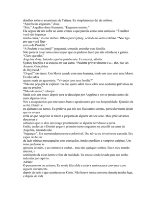 detalhes sobre o assassinato de Tatiana. Eu simplesmente dei de ombros.
“Aparências enganam,” disse.
“Sim,” Angeline disse friamente. “Enganam mesmo.”
Ela seguiu até um cofre no canto e tirou o que parecia como uma camisola. “É melhor
você não bagunçar
minha cama,” ela me alertou. Olhou para Sydney, sentada no outro colchão. “Não ligo
pro que você fizer
com o da Paulette.”
“A Paulette é sua irmã?” perguntei, tentando entender essa familia.
Não parecia haver uma coisa sequer que eu pudesse dizer que não ofendesse a garota.
“Claro que não,”
Angelina disse, batendo a porta quando saiu. Eu encarei, atônita.
Sydney bocejou e se esticou em sua cama. “Paulette provavelmente é a... ahn, não sei.
Amante. Concubina
do Raymond.”
“O que?” exclamei. Um Moroi casado com uma humana, tendo um caso com uma Moroi.
Eu não sabia
quanto mais eu aguentaria. “Vivendo com essa familia?”
“Não me peça pra te explicar. Eu não quero saber mais sobre seus costumes perversos do
que eu preciso.”
“Não são meus,” retorqui.
Sarah veio um pouco depois para se desculpar por Angeline e ver se precisavamos de
mais alguma coisa.
Nós a asseguramos que estavamos bem e agradecemos por sua hospitalidade. Quando ela
se foi, Dimitri e
eu ajeitamos os turnos. Eu preferia que nós nos ficassemos alertas, particularmente desde
que eu estava
certa de que Angeline ia torcer a garganta de alguém em seu sono. Mas, precisavamos
descansar e
sabiamos que os dois iam reagir prontamente se alguém derrubasse a porta.
Então, eu deixei o Dimitri pegar o primeiro turno enquanto me encolhi na cama da
Angeline, tentando não
“bagunçar”. Era surpreendentemente confortável. Ou, talvez eu só estivesse cansada. Era
capaz de deixar
de lado minhas preocupações com execuções, irmãos perdidos e vampiros caipiras. Um
sono profundo se
apossou de mim, e eu comecei a sonhar... mas não qualquer sonhos. Era o meu mundo
interior, o
sentimento de estar dentro e fora da realidade. Eu estava sendo levada para um sonho
induzido por espírito.
Adrian!
O pensamento me animou. Eu sentia falta dele e estava ansiosa para conversar com
alguém diretamente
depois de tudo o que aconteceu na Corte. Não houve muita conversa durante minha fuga,
e depois de toda
 