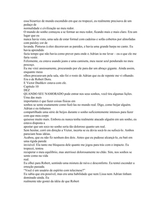essa bizarrice de mundo escondido em que eu tropecei, eu realmente precisava de um
pedaço de
normalidade e civilização ao meu redor.
O mundo do sonho começou a se formar ao meu redor, ficando mais e mais claro. Era um
lugar que eu
nunca havia visto, uma sala de estar formal com cadeiras e sofás cobertos por almofadas
com paisley cor de
lavanda. Pinturas à oleo decoravam as paredes, e havia uma grande harpa no canto. Eu
havia aprendido
fazia tempo que não havia como prever para onde o Adrian ia me levar – ou o que ele me
faria vestir.
Felizmente, eu estava usando jeans e uma camiseta, meu nazar azul pendurado no meu
pescoço.
Eu me virei ansiosamente, procurando por ele para dar um abraço gigante. Ainda assim,
enquanto meus
olhos procuravam pela sala, não foi o rosto de Adrian que eu de repente me vi olhando.
Era o de Robert Doru.
E Victor Dashkov estava com ele.
Capítulo 10
DEZ
QUANDO SEU NAMORADO pode entrar nos seus sonhos, você tira algumas lições.
Uma das mais
importantes é que fazer coisas físicas em
sonhos se sente exatamente como fazê-las no mundo real. Digo, como beijar alguém.
Adrian e eu tinhamos
compartilhado uma série de beijos durante o sonho suficientemente intensos para fazer
com que meu corpo
quisesse muito mais. Embora eu nunca tenha realmente atacado alguém em um sonho, eu
estava disposta a
apostar que um soco no sonho seria tão doloroso quanto um real.
Sem hesitar, corri em direção a Victor, incerta se eu devia socá-lo ou sufocá-lo. Ambos
pareciam boas idéias.
Acabou, que eu não fiz nenhum dos dois. Antes que eu pudesse alcançá-lo, eu bati em
uma rígida parede
invisível. Ela tanto me bloqueou dele quanto me jogou para trás com o impacto. Eu
tropecei, tentou
recuperar o meu equilibrio, mas aterrissei dolorosamente no chão. Sim, nos sonhos se
sente como na vida
real.
Eu olhei para Robert, sentindo uma mistura de raiva e desconforto. Eu tentei esconder a
emoção passada.
“Você é um usuário de espírito com telecinese?”
Eu sabia que era possível, mas era uma habilidade que nem Lissa nem Adrian tinham
dominado ainda. Eu
realmente não gostei da idéia de que Robert
 