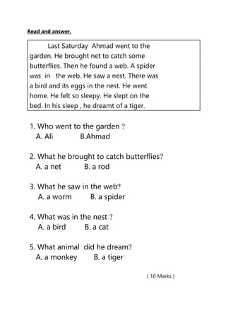 Read and answer.
( 10 Marks )
Last Saturday Ahmad went to the
garden. He brought net to catch some
butterflies. Then he found a web. A spider
was in the web. He saw a nest. There was
a bird and its eggs in the nest. He went
home. He felt so sleepy. He slept on the
bed. In his sleep , he dreamt of a tiger.
1. Who went to the garden ?
A. Ali B.Ahmad
2. What he brought to catch butterflies?
A. a net B. a rod
3. What he saw in the web?
A. a worm B. a spider
4. What was in the nest ?
A. a bird B. a cat
5. What animal did he dream?
A. a monkey B. a tiger
 