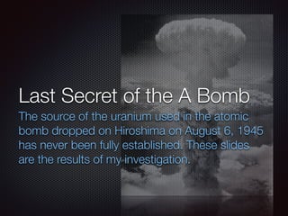 Last Secret of the A Bomb
The source of the uranium used in the atomic
bomb dropped on Hiroshima on August 6, 1945
has never been fully established. These slides
are the results of my investigation.
 