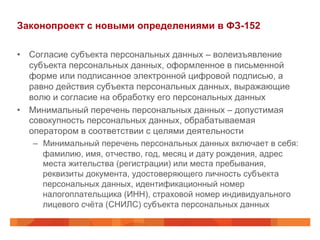 Законопроект с новыми определениями в ФЗ-152
•  Согласие субъекта персональных данных – волеизъявление
субъекта персональных данных, оформленное в письменной
форме или подписанное электронной цифровой подписью, а
равно действия субъекта персональных данных, выражающие
волю и согласие на обработку его персональных данных
•  Минимальный перечень персональных данных – допустимая
совокупность персональных данных, обрабатываемая
оператором в соответствии с целями деятельности
–  Минимальный перечень персональных данных включает в себя:
фамилию, имя, отчество, год, месяц и дату рождения, адрес
места жительства (регистрации) или места пребывания,
реквизиты документа, удостоверяющего личность субъекта
персональных данных, идентификационный номер
налогоплательщика (ИНН), страховой номер индивидуального
лицевого счёта (СНИЛС) субъекта персональных данных
 
