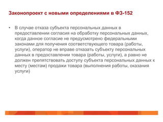 Законопроект с новыми определениями в ФЗ-152
•  В случае отказа субъекта персональных данных в
предоставлении согласия на обработку персональных данных,
когда данное согласие не предусмотрено федеральными
законами для получения соответствующего товара (работы,
услуги), оператор не вправе отказать субъекту персональных
данных в предоставлении товара (работы, услуги), а равно не
должен препятствовать доступу субъекта персональных данных к
месту (местам) продажи товара (выполнения работы, оказания
услуги)
 
