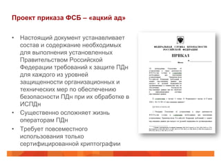 Проект приказа ФСБ – «ацкий ад»
•  Настоящий документ устанавливает
состав и содержание необходимых
для выполнения установленных
Правительством Российской
Федерации требований к защите ПДн
для каждого из уровней
защищенности организационных и
технических мер по обеспечению
безопасности ПДн при их обработке в
ИСПДн
•  Существенно осложняет жизнь
операторам ПДн
•  Требует повсеместного
использования только
сертифицированной криптографии
 