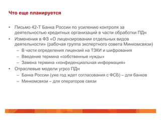 Что еще планируется
•  Письмо 42-Т Банка России по усилению контроля за
деятельностью кредитных организаций в части обработки ПДн
•  Изменения в ФЗ «О лицензировании отдельных видов
деятельности» (рабочая группа экспертного совета Минкомсвязи)
–  В части определения лицензий на ТЗКИ и шифрования
–  Введение термина «собственные нужды»
–  Замена термина «конфиденциальная информация»
•  Отраслевые модели угроз ПДн
–  Банка России (уже год ждет согласования с ФСБ) – для банков
–  Минкомсвязи – для операторов связи
 