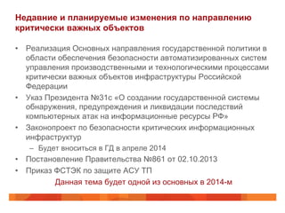 Недавние и планируемые изменения по направлению
критически важных объектов
•  Реализация Основных направления государственной политики в
области обеспечения безопасности автоматизированных систем
управления производственными и технологическими процессами
критически важных объектов инфраструктуры Российской
Федерации
•  Указ Президента №31с «О создании государственной системы
обнаружения, предупреждения и ликвидации последствий
компьютерных атак на информационные ресурсы РФ»
•  Законопроект по безопасности критических информационных
инфраструктур
–  Будет вноситься в ГД в апреле 2014
•  Постановление Правительства №861 от 02.10.2013
•  Приказ ФСТЭК по защите АСУ ТП
Данная тема будет одной из основных в 2014-м
 