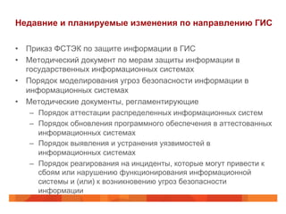 Недавние и планируемые изменения по направлению ГИС
•  Приказ ФСТЭК по защите информации в ГИС
•  Методический документ по мерам защиты информации в
государственных информационных системах
•  Порядок моделирования угроз безопасности информации в
информационных системах
•  Методические документы, регламентирующие
–  Порядок аттестации распределенных информационных систем
–  Порядок обновления программного обеспечения в аттестованных
информационных системах
–  Порядок выявления и устранения уязвимостей в
информационных системах
–  Порядок реагирования на инциденты, которые могут привести к
сбоям или нарушению функционирования информационной
системы и (или) к возникновению угроз безопасности
информации
 