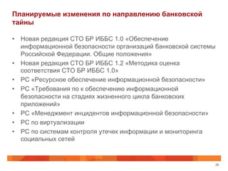 Планируемые изменения по направлению банковской
тайны
•  Новая редакция СТО БР ИББС 1.0 «Обеспечение
информационной безопасности организаций банковской системы
Российской Федерации. Общие положения»
•  Новая редакция СТО БР ИББС 1.2 «Методика оценка
соответствия СТО БР ИББС 1.0»
•  РС «Ресурсное обеспечение информационной безопасности»
•  РС «Требования по к обеспечению информационной
безопасности на стадиях жизненного цикла банковских
приложений»
•  РС «Менеджмент инцидентов информационной безопасности»
•  РС по виртуализации
•  РС по системам контроля утечек информации и мониторинга
социальных сетей
26
 