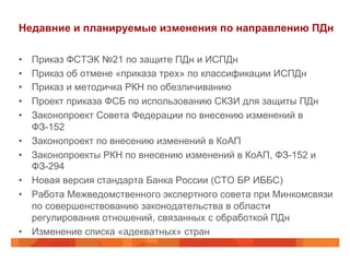 Недавние и планируемые изменения по направлению ПДн
•  Приказ ФСТЭК №21 по защите ПДн и ИСПДн
•  Приказ об отмене «приказа трех» по классификации ИСПДн
•  Приказ и методичка РКН по обезличиванию
•  Проект приказа ФСБ по использованию СКЗИ для защиты ПДн
•  Законопроект Совета Федерации по внесению изменений в
ФЗ-152
•  Законопроект по внесению изменений в КоАП
•  Законопроекты РКН по внесению изменений в КоАП, ФЗ-152 и
ФЗ-294
•  Новая версия стандарта Банка России (СТО БР ИББС)
•  Работа Межведомственного экспертного совета при Минкомсвязи
по совершенствованию законодательства в области
регулирования отношений, связанных с обработкой ПДн
•  Изменение списка «адекватных» стран
 